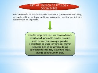 ART. 47. EMISIÓN DE TÍTULOS Y
DOCUMENTOS
Para la emisión de los títulos y documentos a que se refiere esta ley,
se puede utilizar, en lugar de firmas autógrafas, medios mecánicos o
electrónicos de seguridad.
Con las exigencias del mundo moderno,
resulta indispensable contar con una
serie de mecanismos que puedan
simplificar el trabajo y brindar mayor
seguridad en el desarrollo de las
operaciones realizas, y al tecnología,
puede contribuir en ello.
 