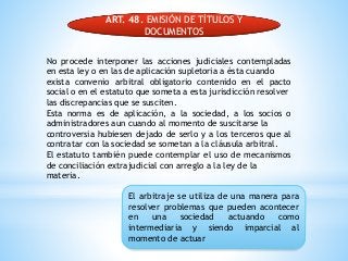 ART. 48. EMISIÓN DE TÍTULOS Y
DOCUMENTOS
No procede interponer las acciones judiciales contempladas
en esta ley o en las de aplicación supletoria a ésta cuando
exista convenio arbitral obligatorio contenido en el pacto
social o en el estatuto que someta a esta jurisdicción resolver
las discrepancias que se susciten.
Esta norma es de aplicación, a la sociedad, a los socios o
administradores aun cuando al momento de suscitarse la
controversia hubiesen dejado de serlo y a los terceros que al
contratar con la sociedad se sometan a la cláusula arbitral.
El estatuto también puede contemplar el uso de mecanismos
de conciliación extrajudicial con arreglo a la ley de la
materia.
El arbitraje se utiliza de una manera para
resolver problemas que pueden acontecer
en una sociedad actuando como
intermediaria y siendo imparcial al
momento de actuar
 