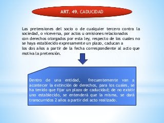 ART. 49. CADUCIDAD
Las pretensiones del socio o de cualquier tercero contra la
sociedad, o viceversa, por actos u omisiones relacionados
con derechos otorgados por esta ley, respecto de los cuales no
se haya establecido expresamente un plazo, caducan a
los dos años a partir de la fecha correspondiente al acto que
motiva la pretensión.
Dentro de una entidad, frecuentemente van a
acontecer la extinción de derechos, para los cuales, se
ha tenido que fijar un plazo de caducidad; de no existir
uno establecido, se entenderá que la misma, se dará
transcurridos 2 años a partir del acto realizado.
 