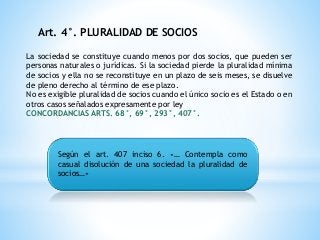 Art. 4°. PLURALIDAD DE SOCIOS
La sociedad se constituye cuando menos por dos socios, que pueden ser
personas naturales o jurídicas. Si la sociedad pierde la pluralidad mínima
de socios y ella no se reconstituye en un plazo de seis meses, se disuelve
de pleno derecho al término de ese plazo.
No es exigible pluralidad de socios cuando el único socio es el Estado o en
otros casos señalados expresamente por ley
CONCORDANCIAS ARTS. 68°, 69°, 293°, 407°.
Según el art. 407 inciso 6. «… Contempla como
casual disolución de una sociedad la pluralidad de
socios…»
 