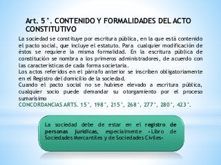 Art. 5°. CONTENIDO Y FORMALIDADES DEL ACTO
CONSTITUTIVO
La sociedad se constituye por escritura pública, en la que está contenido
el pacto social, que incluye el estatuto. Para cualquier modificación de
éstos se requiere la misma formalidad. En la escritura pública de
constitución se nombra a los primeros administradores, de acuerdo con
las características de cada forma societaria.
Los actos referidos en el párrafo anterior se inscriben obligatoriamente
en el Registro del domicilio de la sociedad.
Cuando el pacto social no se hubiese elevado a escritura pública,
cualquier socio puede demandar su otorgamiento por el proceso
sumarísimo
CONCORDANCIAS ARTS. 15°, 198°, 215°, 268°, 277°, 280°, 423°.
La sociedad debe de estar en el registro de
personas jurídicas, especialmente «Libro de
Sociedades Mercantiles y de Sociedades Civiles»
 