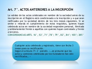 Art. 7°. ACTOS ANTERIORES A LA INSCRIPCIÓN
La validez de los actos celebrados en nombre de la sociedad antes de su
inscripción en el Registro está condicionada a la inscripción y a que sean
ratificados por la sociedad dentro de los tres meses siguientes. Si se
omite o retarda el cumplimiento de estos requisitos, quienes hayan
celebrado actos en nombre de la sociedad responden personal, ilimitada
y solidariamente frente a aquéllos con quienes hayan contratado y frente
a terceros.
CONCORDANCIAS ARTS. 16°, 52°, 71°,78°; 79°, 82°, 84°; 100°; 285°
Cualquier acto celebrado y registrado, tiene con fecha 3
meses para su rectificación.
Según el articulo 71- 2° párrafo. «…se presume que los
actos y contratos celebrados por los fundadores han sido
rectificados… »
 
