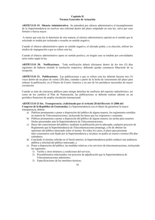 10
Capítulo II
Normas Generales de Actuación
ARTÍCULO 19. Silencio Administrativo. Se entenderá por silencio administrativo el incumplimiento
de la Superintendencia en resolver una solicitud dentro del plazo estipulado en esta ley, salvo por caso
fortuito o fuerza mayor.
A menos que esta ley lo determine de otra manera, el silencio administrativo operará en el sentido que lo
solicitado se tendrá por rechazado o resuelto en sentido negativo.
Cuando el silencio administrativo opere en sentido negativo, el afectado podrá, a su elección, utilizar los
medios de impugnación a que se refiere esta ley.
Cuando el silencio administrativo opere en sentido positivo, en ningún caso se tendrán por convalidados
actos nulos según la ley.
ARTÍCULO 20. Notificaciones. Toda notificación deberá efectuarse dentro de los tres (3) días
siguientes de haberse emitido la resolución respectiva, debiendo quedar constancia fehaciente de su
recepción.
ARTÍCULO 21. Publicaciones. Las publicaciones a que se refiere esta ley deberán hacerse tres (3)
veces dentro de un plazo de veinte (20) días, contados a partir de la fecha de vencimiento del plazo para
ordenar la publicación, en el Diario de Centro América y en uno de los periódicos nacionales de mayor
circulación.
Cuando se trate de concursos públicos para otorgar derechos de usufructo del espectro radioeléctrico, así
como de los cambios al Plan de Numeración, las publicaciones se deberán realizar además en un
periódico financiero de amplia circulación internacional.
ARTÍCULO 21 bis. Transparencia. (Adicionado por el Artículo 20 del Decreto 11-2006 del
Congreso de la República de Guatemala). La Superintendencia con el objeto de garantizar la mayor
transparencia, deberá:
a) Publicar prontamente o poner a disposición del público de alguna manera, los reglamentos emitidos
en materia de Telecomunicaciones, incluyendo las bases que los originaron o sustentan;
b) Publicar prontamente o poner a disposición del público de alguna manera, las tarifas para usuarios
finales presentadas ante la Superintendencia de Telecomunicaciones;
c) Hacer del conocimiento del público, mediante la publicación previa adecuada, cualquier proyecto de
Reglamento que la Superintendencia de Telecomunicaciones proponga, a fin de obtener las
opiniones del público interesado sobre el mismo. En todos los casos, el plazo para presentar
tales comentarios será fijado por la Superintendencia y tal plazo no podrá ser menor a treinta (30) días
calendario;
d) Concluido el término referido en el literal anterior, la Superintendencia podrá conducir una audiencia
pública a solicitud del público interesado; y
e) Poner a disposición del público, las medidas relativas a los servicios de telecomunicaciones, incluyendo
las siguientes:
1) Tarifas y otros términos y condiciones del servicio;
2) Procedimientos relacionados con procesos de adjudicación que la Superintendencia de
Telecomunicaciones administre;
3) Especificaciones de las interfases técnicas;
 
