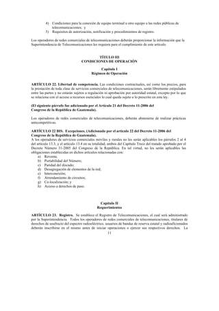 11
4) Condiciones para la conexión de equipo terminal u otro equipo a las redes públicas de
telecomunicaciones; y
5) Requisitos de autorización, notificación y procedimientos de registro.
Los operadores de redes comerciales de telecomunicaciones deberán proporcionar la información que la
Superintendencia de Telecomunicaciones les requiera para el cumplimiento de este artículo.
TÍTULO III
CONDICIONES DE OPERACIÓN
Capítulo I
Régimen de Operación
ARTÍCULO 22. Libertad de competencia. Las condiciones contractuales, así como los precios, para
la prestación de toda clase de servicios comerciales de telecomunicaciones, serán libremente estipulados
entre las partes y no estarán sujetos a regulación ni aprobación por autoridad estatal, excepto por lo que
se relaciona con el acceso a recursos esenciales lo cual queda sujeto a lo prescrito en esta ley.
(El siguiente párrafo fue adicionado por el Artículo 21 del Decreto 11-2006 del
Congreso de la República de Guatemala).
Los operadores de redes comerciales de telecomunicaciones, deberán abstenerse de realizar prácticas
anticompetitivas.
ARTÍCULO 22 BIS. Excepciones. (Adicionado por el artículo 22 del Decreto 11-2006 del
Congreso de la República de Guatemala).
A los operadores de servicios comerciales móviles y rurales no les serán aplicables los párrafos 2 al 4
del artículo 13.3, y el artículo 13.4 en su totalidad, ambos del Capítulo Trece del tratado aprobado por el
Decreto Número 31-2005 del Congreso de la República. En tal virtud, no les serán aplicables las
obligaciones establecidas en dichos artículos relacionadas con:
a) Reventa;
b) Portabilidad del Número;
c) Paridad del discado;
d) Desagregación de elementos de la red;
e) Interconexión;
f) Arrendamiento de circuitos;
g) Co-localización; y
h) Acceso a derechos de paso.
Capítulo II
Requerimientos
ARTÍCULO 23. Registro. Se establece el Registro de Telecomunicaciones, el cual será administrado
por la Superintendencia. Todos los operadores de redes comerciales de telecomunicaciones, titulares de
derechos de usufructo del espectro radioeléctrico, usuarios de bandas de reserva estatal y radioaficionados
deberán inscribirse en el mismo antes de iniciar operaciones o ejercer sus respectivos derechos. La
 