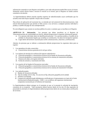 12
información contenida en este Registro será pública y por ende toda persona tendrá libre acceso al mismo.
Solamente surtirá efectos frente a terceros lo inscrito en el mismo, pero el Registro no tendrá carácter
constitutivo de derecho.
La Superintendencia deberá cancelar aquellos registros de radioaficionados cuyos certificados que los
acredita como tales hayan expirado o hayan sido revocados.
Para efectos de aplicación de la presente ley, se entiende por red comercial de telecomunicaciones, toda
red de telecomunicaciones que permite el libre acceso a sus servicios a cualquier persona individual o
jurídica, a cambio del pago de una contraprestación.
No será obligatorio que consten en escritura pública los actos o contratos que se inscriban en el Registro.
ARTÍCULO 24. Información. Las personas que deban inscribirse en el Registro de
Telecomunicaciones de conformidad con esta ley, deberán proporcionar la siguiente información general:
a) Si es persona individual, datos de identificación personal. Si es persona jurídica, el nombre de la
entidad, los documentos legales que acreditan su constitución y los datos de inscripción registral;
b) Lugar dentro del territorio nacional para recibir comunicaciones, citaciones y notificaciones.
Además, las personas que se indican a continuación deberán proporcionar los siguientes datos para su
registro:
1. Los operadores de redes comerciales
a) Características técnicas generales de la red que utiliza.
2. Los titulares de derechos de usufructo del espectro radioeléctrico
a) Ubicación geográfica y características técnicas de las bandas de frecuencias utilizadas;
b) Ubicación geográfica y características técnicas de los sistemas de transmisión utilizados;
c) Números de orden y de registro del título;
d) Fechas de emisión y vencimiento del título.
3. Los usuarios de las bandas de frecuencias reservadas:
a) Ubicación geográfica y características técnicas de las bandas de frecuencias utilizadas
b) Ubicación geográfica y características técnicas de los sistemas de transmisión Utilizados
4. Los radioaficionados
a) Bandas de frecuencia utilizadas
b) Tipo de unidad, móvil o fija. En caso de ser fija, ubicación geográfica de la unidad
c) Distintivo de llamada
d) Categoría de radioaficionado debidamente certificada por el representante en el país de la Unión
Internacional de Radioaficionados - IARU- o en su defecto, del organismo internacional
competente reconocido por el Gobierno de Guatemala.
La Superintendencia deberá entregar en el momento en que se le presente la solicitud de inscripción,
constancia de su recepción. Toda inscripción deberá hacerse dentro de los dos (2) días siguientes de
presentada la solicitud y la Superintendencia deberá proporcionar dentro de ese mismo plazo certificación
de la misma.
 