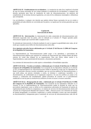 13
ARTÍCULO 25. Establecimiento de servidumbres. La instalación de redes lleva implícita la facultad
de usar los bienes nacionales de uso común mediante la constitución de servidumbres o cualquier otro
derecho pertinente para fines de instalación de redes de telecomunicaciones, sin perjuicio del
cumplimiento de las normas técnicas regulatorias, así como de las ordenanzas municipales y urbanísticas
que corresponda.
Las servidumbres o cualquier otro derecho que pudiera afectar bienes nacionales de uso no común o
propiedades privadas deberán ser convenidas por las partes y se regirán por las normas generales que sean
aplicables.
Capítulo III
Interconexión de Redes
ARTÍCULO 26. Interconexión. La interconexión de redes comerciales de telecomunicaciones será
libremente negociada entre las partes, salvo lo indicado en el artículo 27. Ningún operador podrá
interconectar equipos que ocasionen daño a equipos en uso.
Se entiende por interconexión, la función mediante la cual se asegura la operabilidad entre redes, de tal
modo que se pueda cursar tráfico de telecomunicaciones entre ellas.
(Los siguientes párrafos fueron adicionados por el Artículo 23 del Decreto 11-2006 del Congreso
de la República de Guatemala).
La Superintendencia de Telecomunicaciones podrá exigir a los operadores o proveedores de
telecomunicaciones públicas que registren los contratos de interconexión que celebren dentro del plazo
máximo de veinte días después de su requerimiento. Para este efecto, deben remitir a la
Superintendencia, copia autenticada del documento y documentos pertinentes.
Los contratos de interconexión no están sujetos a solemnidades o formalidades especiales.
ARTÍCULO 26 bis. Circuitos arrendados. (Adicionado por el Artículo 24 del Decreto 11-2006 del
Congreso de la República de Guatemala). Con excepción de los Operadores indicados en el artículo
22 bis, la Superintendencia de Telecomunicaciones tendrá la facultad de exigir que los Operadores de
Redes Comerciales ofrezcan circuitos arrendados, que son servicios públicos de telecomunicaciones, a
una tarifa plana, con precios orientados a costos, en términos y condiciones razonables y no
discriminatorias, de conformidad con el reglamento respectivo. En caso de conflicto en cuanto a los
términos y condiciones del arrendamiento, deberá procederse de acuerdo con el procedimiento
establecido en esta ley para la resolución de conflictos en torno al acceso a recursos esenciales.
ARTÍCULO 26 ter. Desagregación de redes. (Adicionado por el Artículo 25 del Decreto 11-2006
del Congreso de la República de Guatemala). Con excepción de los Operadores indicados en el
Artículo 22 bis, la Superintendencia de Telecomunicaciones tendrá la facultad de exigir que los
proveedores importantes, como se define en los compromisos adicionales de Guatemala en materia de
reglamentación para facilitar la competencia, en materia de servicios de telecomunicaciones dentro del
Acuerdo de la Organización Mundial del Comercio -OMC-, ofrezcan acceso a los elementos de red fija
de manera desagregada y en términos, condiciones y a tarifas orientadas a costos, que sean razonables,
no discriminatorias y transparentes para el suministro de servicios de telecomunicaciones, todo ello de
 