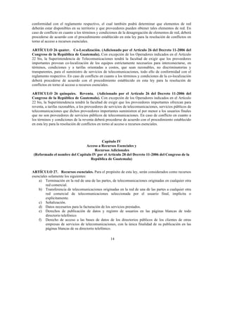 14
conformidad con el reglamento respectivo, el cual también podrá determinar que elementos de red
deberán estar disponibles en su territorio y que proveedores pueden obtener tales elementos de red. En
caso de conflicto en cuanto a los términos y condiciones de la desagregación de elementos de red, deberá
procederse de acuerdo con el procedimiento establecido en esta ley para la resolución de conflictos en
torno al acceso a recursos esenciales.
ARTÍCULO 26 quater. Co-Localización. (Adicionado por el Artículo 26 del Decreto 11-2006 del
Congreso de la República de Guatemala). Con excepción de los Operadores indicados en el Artículo
22 bis, la Superintendencia de Telecomunicaciones tendrá la facultad de exigir que los proveedores
importantes provean co-localización de los equipos estrictamente necesarios para interconectarse, en
términos, condiciones y a tarifas orientadas a costos, que sean razonables, no discriminatorias y
transparentes, para el suministro de servicios de telecomunicaciones, todo ello de conformidad con el
reglamento respectivo. En caso de conflicto en cuanto a los términos y condiciones de la co-localización
deberá procederse de acuerdo con el procedimiento establecido en esta ley para la resolución de
conflictos en torno al acceso a recursos esenciales.
ARTICULO 26 quinquies. Reventa. (Adicionado por el Artículo 26 del Decreto 11-2006 del
Congreso de la República de Guatemala). Con excepción de los Operadores indicados en el Artículo
22 bis, la Superintendencia tendrá la facultad de exigir que los proveedores importantes ofrezcan para
reventa, a tarifas razonables, a los proveedores de servicios de telecomunicaciones, servicios públicos de
telecomunicaciones que dichos proveedores importantes suministren al por menor a los usuarios finales
que no son proveedores de servicios públicos de telecomunicaciones. En caso de conflicto en cuanto a
los términos y condiciones de la reventa deberá procederse de acuerdo con el procedimiento establecido
en esta ley para la resolución de conflictos en torno al acceso a recursos esenciales.
Capítulo IV
Acceso a Recursos Esenciales y
Recursos Adicionales
(Reformado el nombre del Capítulo IV por el Artículo 28 del Decreto 11-2006 del Congreso de la
República de Guatemala)
ARTÍCULO 27. Recursos esenciales. Para el propósito de esta ley, serán considerados como recursos
esenciales solamente los siguientes:
a) Terminación en la red de una de las partes, de telecomunicaciones originadas en cualquier otra
red comercial.
b) Transferencia de telecomunicaciones originadas en la red de una de las partes a cualquier otra
red comercial de telecomunicaciones seleccionada por el usuario final, implícita o
explícitamente.
c) Señalización.
d) Datos necesarios para la facturación de los servicios prestados.
e) Derechos de publicación de datos y registro de usuarios en las páginas blancas de todo
directorio telefónico
f) Derecho de acceso a las bases de datos de los directorios públicos de los clientes de otras
empresas de servicios de telecomunicaciones, con la única finalidad de su publicación en las
páginas blancas de su directorio telefónico.
 