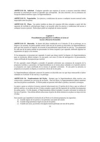16
ARTÍCULO 30. Solicitud. Cualquier operador que requiera el acceso a recursos esenciales deberá
presentar su solicitud por escrito al operador que corresponda. De esta solicitud y de su constancia de
recepción deberá remitirse copia a la Superintendencia.
ARTÍCULO 31. Negociación. Los precios y condiciones de acceso a cualquier recurso esencial serán
negociados entre las partes.
ARTÍCULO 32. Plazo. Las partes tendrán un plazo de cuarenta (40) días contados a partir del día
siguiente de recibida la solicitud para llegar a un acuerdo sobre los precios y condiciones del acceso a
cualquier recurso esencial. Dicho plazo podrá ser ampliado de mutuo acuerdo.
Capítulo V
Procedimiento para Resolver Conflictos en torno al
Acceso a Recursos Esenciales
ARTÍCULO 33. Discordia. Si dentro del plazo establecido en el Artículo 32 de su prórroga, no se
llegase a un acuerdo, las partes podrán remitir cada uno de los puntos en discordia a la Superintendencia,
para que ésta resuelva al respecto, de acuerdo al procedimiento especificado en esta ley. Las propuestas
de cada una de las partes podrán ser presentadas en forma conjunta o por separado, debiendo adjuntar los
argumentos en apoyo a las mismas.
Si las propuestas se presentan por separado, la parte que desea remitir la disputa a la Superintendencia
para su resolución, deberá otorgar a la otra parte, con cinco (5) días de anticipación a la presentación,
copia certificada de la propuesta que remitirá.
El otro operador estará obligado a extender al operador solicitante una constancia de recepción de la
propuesta recibida y a presentar a la Superintendencia en el mismo plazo señalado en el párrafo anterior
su propuesta con copia certificada de la misma al operador solicitante. Si una parte no presenta su
propuesta en un punto en disputa, se resolverá a favor de la otra parte.
La Superintendencia solamente conocerá los puntos en discordia una vez que haya transcurrido el plazo
señalado en el artículo 32 de esta ley o su prórroga.
ARTÍCULO 34. Nombramiento del Perito. Siempre que la Superintendencia deba resolver una
controversia, contratará los servicios de un Perito. Para tal efecto, la Superintendencia deberá mantener
una lista de peritos acreditados. El Perito podrá ser persona individual o jurídica, nacional o extranjera.
La parte a quien se solicite el recurso esencial seleccionará tres (3) peritos de la lista a que se refiere el
párrafo anterior, en un plazo de tres (3) días contados a partir del día siguiente de recibidas las propuestas
de ambas partes. Un día después, el Superintendente deberá trasladar a la parte solicitante la nómina de
los tres (3) peritos. Esta última deberá seleccionar al perito de dicha nómina en un plazo no mayor de tres
(3) días.
Son causales que impedirán la inclusión de un Perito en la nómina propuesta, las siguientes:
a) Cuando alguno de los peritos o sus parientes sean parte del asunto.
b) Cuando tenga parentesco legal con una de las partes.
c) Cuando sea socio, accionista o de alguna manera partícipe con una de las partes.
 