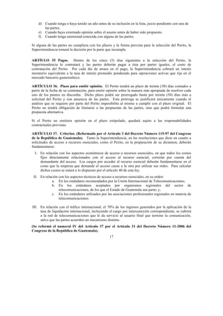 17
d) Cuando tenga o haya tenido un año antes de su inclusión en la lista, juicio pendiente con una de
las partes.
e) Cuando haya externado opinión sobre el asunto antes de haber sido propuesto.
f) Cuando tenga enemistad conocida con alguna de las partes.
Si alguna de las partes no cumpliera con los plazos y la forma prevista para la selección del Perito, la
Superintendencia tomará la decisión por la parte que incumpla.
ARTÍULO 35 Pagos. Dentro de los cinco (5) días siguientes a la selección del Perito, la
Superintendencia lo contratará y las partes deberán pagar a ésta por partes iguales, el costo de
contratación del Perito. Por cada día de atraso en el pago, la Superintendencia cobrará un interés
moratorio equivalente a la tasa de interés promedio ponderado para operaciones activas que rija en el
mercado bancario guatemalteco.
ARTÍCULO 36. Plazo para emitir opinión. El Perito tendrá un plazo de treinta (30) días contados a
partir de la fecha de su contratación, para emitir opinión sobre la manera más apropiada de resolver cada
uno de los puntos en discordia. Dicho plazo podrá ser prorrogado hasta por treinta (30) días más a
solicitud del Perito y con anuencia de las partes. Esta prórroga se justificará únicamente cuando el
análisis que se requiere por parte del Perito imposibilita al mismo a cumplir con el plazo original. El
Perito no tendrá obligación de limitarse a las propuestas de las partes, sino que podrá formular una
propuesta alternativa.
Si el Perito no emitiera opinión en el plazo estipulado, quedará sujeto a las responsabilidades
contractuales previstas.
ARTÍCULO 37. Criterios. (Reformado por el Artículo 3 del Decreto Número 115-97 del Congreso
de la República de Guatemala). Tanto la Superintendencia, en las resoluciones que dicte en cuanto a
solicitudes de acceso a recursos esenciales, como el Perito, en la preparación de su dictamen, deberán
fundamentarse:
I. En relación con los aspectos económicos de acceso a recursos esenciales, en que todos los costos
fijos directamente relacionados con el acceso al recurso esencial, correrán por cuenta del
demandante del acceso. Los cargos por acceder al recurso esencial deberán fundamentarse en el
costo que la empresa que demande el acceso cause a la otra por utilizar sus redes. Para calcular
dichos costos se estará a lo dispuesto por el artículo 40 de esta ley.
II. En relación con los aspectos técnicos de acceso a recursos esenciales, en su orden:
a. En los estándares recomendados por la Unión Internacional de Telecomunicaciones;
b. En los estándares aceptados por organismos regionales del sector de
telecomunicaciones, de los que el Estado de Guatemala sea parte; y,
c. En los estándares utilizados por las asociaciones profesionales regionales en materia de
telecomunicaciones.
III. En relación con el tráfico internacional, el 70% de los ingresos generados por la aplicación de la
tasa de liquidación internacional, incluyendo el cargo por interconexión correspondiente, se cubrirá
a la red de telecomunicaciones que le da servicio al usuario final que termine la comunicación,
salvo que las partes acuerden un mecanismo distinto.
(Se reformó el numeral IV del Artículo 37 por el Artículo 31 del Decreto Número 11-2006 del
Congreso de la República de Guatemala).
 