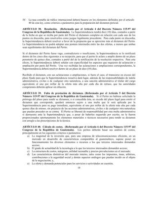 18
IV. La tasa contable de tráfico internacional deberá basarse en los elementos definidos por el artículo
40 de esta ley, como criterios o parámetros para la preparación del dictamen pericial.
ARTÍCULO 38. Resolución. (Reformado por el Artículo 4 del Decreto Número 115-97 del
Congreso de la República de Guatemala). La Superintendencia tendrá diez (10) días, contados a partir
de la fecha en que se reciba por parte del Perito el dictamen completo en relación con cada uno de los
puntos en discordia, para resolverlos como juzgue legalmente procedente. Para cada punto en discordia,
la Superintendencia deberá resolver a favor de la propuesta que se aproxime más al dictamen del Perito.
La Superintendencia no podrá adoptar una postura intermedia entre las dos ofertas, a menos que ambas
sean equidistantes del dictamen del Perito.
Si el dictamen del Perito fuese vago, contradictorio o insuficiente, la Superintendencia se lo notificará
dentro de los cinco días siguientes a su recepción, para que el perito lo aclare o amplíe dentro de un plazo
perentorio de quince días, contados a partir del de la notificación de la resolución respectiva. Para este
efecto, la Superintendencia deberá señalar con especificidad los aspectos que requieren de aclaración o
ampliación por parte del Perito. Una vez recibidas las aclaraciones o ampliaciones correspondientes, la
Superintendencia deberá resolver dentro de un plazo de diez (10) días.
Recibido el dictamen, con sus aclaraciones o ampliaciones, si fuere el caso, el transcurso en exceso del
plazo fijado para que la Superintendencia resuelva dará lugar, además de las responsabilidades de índole
administrativa, civiles o de cualquier otra naturaleza, a una sanción administrativa al titular del cargo
equivalente al uno por millar de la oferta más alta por cada día de retraso, que las autoridades
competentes deberán aplicar sin dilación.
ARTÍCULO 39. Falta de prestación de dictamen. (Reformado por el Artículo 5 del Decreto
Número 115-97 del Congreso de la República de Guatemala). Si el Perito no hubiese solicitado la
prórroga del plazo para rendir su dictamen, o si concedida ésta, se excede del plazo legal para emitir el
dictamen que corresponde, quedará entonces sujeto a una multa que le será aplicada por la
Superintendencia para su pago inmediato, equivalente al uno por millar de la oferta más alta por cada
quince días de retraso, sin perjuicio de las acciones administrativas, civiles o de cualquier otra naturaleza
que puedan proceder en su contra. El Perito se liberará de responsabilidad por esta multa administrativa
si demuestra ante la Superintendencia que, a pesar de haberlos requerido por escrito, no le fueron
proporcionados oportunamente los elementos materiales o técnicos necesarios para rendir su dictamen
con arreglo a las prescripciones de la técnica.
ARTÍCULO 40. Cálculo de costos. (Reformado por el Artículo 6 del Decreto Número 115-97 del
Congreso de la República de Guatemala). Los peritos deberán basar sus análisis de costos,
principalmente en los siguientes criterios o parámetros:
a) La magnitud de la inversión que, para una empresa de telecomunicaciones eficiente, en un
mercado en desarrollo de características comparables al guatemalteco, supone poner en
funcionamiento los diversos elementos o recursos a los que terceros interesados demanden
acceso;
b) El grado de actualidad de la tecnología a la que los terceros interesados demanden acceso;
c) La estructura de costos, márgenes, utilidad razonable y precios prevalecientes en el mercado;
d) Las características distintivas del mercado interno, tales como los impuestos, tasas, arbitrios,
contribuciones a la seguridad social y demás aspectos análogos que puedan incidir en el objeto
de la negociación; y,
e) La oferta y demanda potenciales para los servicios o actividades en cuestión.
 