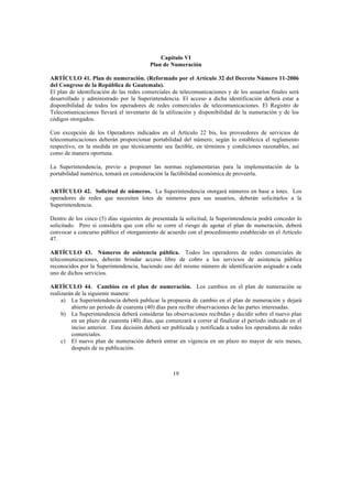 19
Capítulo VI
Plan de Numeración
ARTÍCULO 41. Plan de numeración. (Reformado por el Artículo 32 del Decreto Número 11-2006
del Congreso de la República de Guatemala).
El plan de identificación de las redes comerciales de telecomunicaciones y de los usuarios finales será
desarrollado y administrado por la Superintendencia. El acceso a dicha identificación deberá estar a
disponibilidad de todos los operadores de redes comerciales de telecomunicaciones. El Registro de
Telecomunicaciones llevará el inventario de la utilización y disponibilidad de la numeración y de los
códigos otorgados.
Con excepción de los Operadores indicados en el Artículo 22 bis, los proveedores de servicios de
telecomunicaciones deberán proporcionar portabilidad del número, según lo establezca el reglamento
respectivo, en la medida en que técnicamente sea factible, en términos y condiciones razonables, así
como de manera oportuna.
La Superintendencia, previo a proponer las normas reglamentarias para la implementación de la
portabilidad numérica, tomará en consideración la factibilidad económica de proveerla.
ARTÍCULO 42. Solicitud de números. La Superintendencia otorgará números en base a lotes. Los
operadores de redes que necesiten lotes de números para sus usuarios, deberán solicitarlos a la
Superintendencia.
Dentro de los cinco (5) días siguientes de presentada la solicitud, la Superintendencia podrá conceder lo
solicitado. Pero si considera que con ello se corre el riesgo de agotar el plan de numeración, deberá
convocar a concurso público el otorgamiento de acuerdo con el procedimiento establecido en el Artículo
47.
ARTÍCULO 43. Números de asistencia pública. Todos los operadores de redes comerciales de
telecomunicaciones, deberán brindar acceso libre de cobro a los servicios de asistencia pública
reconocidos por la Superintendencia, haciendo uso del mismo número de identificación asignado a cada
uno de dichos servicios.
ARTÍCULO 44. Cambios en el plan de numeración. Los cambios en el plan de numeración se
realizarán de la siguiente manera:
a) La Superintendencia deberá publicar la propuesta de cambio en el plan de numeración y dejará
abierto un período de cuarenta (40) días para recibir observaciones de las partes interesadas.
b) La Superintendencia deberá considerar las observaciones recibidas y decidir sobre el nuevo plan
en un plazo de cuarenta (40) días, que comenzará a correr al finalizar el período indicado en el
inciso anterior. Esta decisión deberá ser publicada y notificada a todos los operadores de redes
comerciales.
c) El nuevo plan de numeración deberá entrar en vigencia en un plazo no mayor de seis meses,
después de su publicación.
 