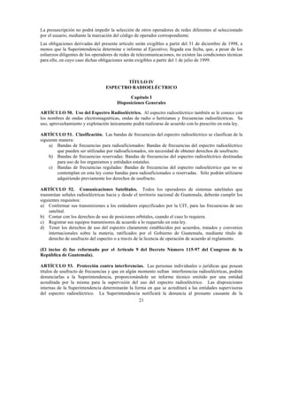 21
La presuscripción no podrá impedir la selección de otros operadores de redes diferentes al seleccionado
por el usuario, mediante la marcación del código de operador correspondiente.
Las obligaciones derivadas del presente artículo serán exigibles a partir del 31 de diciembre de 1998, a
menos que la Superintendencia determine e informe al Ejecutivo; llegada esa fecha, que, a pesar de los
esfuerzos diligentes de los operadores de redes de telecomunicaciones, no existen las condiciones técnicas
para ello, en cuyo caso dichas obligaciones serán exigibles a partir del 1 de julio de 1999.
TÍTULO IV
ESPECTRO RADIOELÉCTRICO
Capítulo I
Disposiciones Generales
ARTÍCULO 50. Uso del Espectro Radioeléctrico. Al espectro radioeléctrico también se le conoce con
los nombres de ondas electromagnéticas, ondas de radio o hertzianas y frecuencias radioeléctricas. Su
uso, aprovechamiento y explotación únicamente podrá realizarse de acuerdo con lo prescrito en esta ley.
ARTÍCULO 51. Clasificación. Las bandas de frecuencias del espectro radioeléctrico se clasifican de la
siguiente manera:
a) Bandas de frecuencias para radioaficionados: Bandas de frecuencias del espectro radioeléctrico
que pueden ser utilizadas por radioaficionados, sin necesidad de obtener derechos de usufructo.
b) Bandas de frecuencias reservadas: Bandas de frecuencias del espectro radioeléctrico destinadas
para uso de los organismos y entidades estatales.
c) Bandas de frecuencias reguladas: Bandas de frecuencias del espectro radioeléctrico que no se
contemplan en esta ley como bandas para radioaficionados o reservadas. Sólo podrán utilizarse
adquiriendo previamente los derechos de usufructo.
ARTÍCULO 52. Comunicaciones Satelitales. Todos los operadores de sistemas satelitales que
transmitan señales radioeléctricas hacia y desde el territorio nacional de Guatemala, deberán cumplir los
siguientes requisitos:
a) Conformar sus transmisiones a los estándares especificados por la UIT, para las frecuencias de uso
satelital.
b) Contar con los derechos de uso de posiciones orbitales, cuando el caso lo requiera.
c) Registrar sus equipos transmisores de acuerdo a lo requerido en esta ley.
d) Tener los derechos de uso del espectro claramente establecidos por acuerdos, tratados y convenios
internacionales sobre la materia, ratificados por el Gobierno de Guatemala, mediante título de
derecho de usufructo del espectro o a través de la licencia de operación de acuerdo al reglamento.
(El inciso d) fue reformado por el Artículo 9 del Decreto Número 115-97 del Congreso de la
República de Guatemala).
ARTÍCULO 53. Protección contra interferencias. Las personas individuales o jurídicas que posean
títulos de usufructo de frecuencias y que en algún momento sufran interferencias radioeléctricas, podrán
denunciarlas a la Superintendencia, proporcionándole un informe técnico emitido por una entidad
acreditada por la misma para la supervisión del uso del espectro radioeléctrico. Las disposiciones
internas de la Superintendencia determinarán la forma en que se acreditará a las entidades supervisoras
del espectro radioeléctrico. La Superintendencia notificará la denuncia al presunto causante de la
 