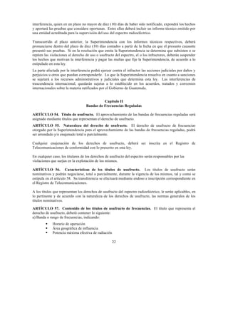 22
interferencia, quien en un plazo no mayor de diez (10) días de haber sido notificado, expondrá los hechos
y aportará las pruebas que considere oportunas. Entre ellas deberá incluir un informe técnico emitido por
una entidad acreditada para la supervisión del uso del espectro radioeléctrico.
Transcurrido el plazo anterior, la Superintendencia con los informes técnicos respectivos, deberá
pronunciarse dentro del plazo de diez (10) días contados a partir de la fecha en que el presunto causante
presentó sus pruebas. Si en la resolución que emita la Superintendencia se determina que subsisten o se
repiten las violaciones al derecho de uso o usufructo del espectro, el o los infractores, deberán suspender
los hechos que motivan la interferencia y pagar las multas que fije la Superintendencia, de acuerdo a lo
estipulado en esta ley.
La parte afectada por la interferencia podrá ejercer contra el infractor las acciones judiciales por daños y
perjuicios u otros que puedan corresponderle. Lo que la Superintendencia resuelva en cuanto a sanciones
se sujetará a los recursos administrativos y judiciales que determina esta ley. Las interferencias de
trascendencia internacional, quedarán sujetas a lo establecido en los acuerdos, tratados y convenios
internacionales sobre la materia ratificados por el Gobierno de Guatemala.
Capítulo II
Bandas de Frecuencias Reguladas
ARTÍCULO 54. Título de usufructo. El aprovechamiento de las bandas de frecuencias reguladas será
asignado mediante títulos que representan el derecho de usufructo.
ARTÍCULO 55. Naturaleza del derecho de usufructo. El derecho de usufructo de frecuencias
otorgado por la Superintendencia para el aprovechamiento de las bandas de frecuencias reguladas, podrá
ser arrendado y/o enajenado total o parcialmente.
Cualquier enajenación de los derechos de usufructo, deberá ser inscrita en el Registro de
Telecomunicaciones de conformidad con lo prescrito en esta ley.
En cualquier caso, los titulares de los derechos de usufructo del espectro serán responsables por las
violaciones que surjan en la explotación de los mismos.
ARTÍCULO 56. Características de los títulos de usufructo. Los títulos de usufructo serán
nominativos y podrán negociarse, total o parcialmente, durante la vigencia de los mismos, tal y como se
estipula en el artículo 58. Su transferencia se efectuará mediante endoso e inscripción correspondiente en
el Registro de Telecomunicaciones.
A los títulos que representan los derechos de usufructo del espectro radioeléctrico, le serán aplicables, en
lo pertinente y de acuerdo con la naturaleza de los derechos de usufructo, las normas generales de los
títulos nominativos.
ARTÍCULO 57. Contenido de los títulos de usufructo de frecuencias. El título que representa el
derecho de usufructo, deberá contener lo siguiente:
a) Banda o rango de frecuencias, indicando:
 Horario de operación
 Área geográfica de influencia
 Potencia máxima efectiva de radiación
 