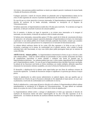 24
Así mismo, otras personas podrán manifestar su interés por adquirir parcial o totalmente la misma banda
o bandas de frecuencias solicitadas.
Cualquier oposición o interés de terceros deberá ser planteado ante la Superintendencia dentro de los
cinco (5) días siguientes de vencerse el período de publicaciones de conformidad con el Artículo 21.
En caso de que no exista oposición ni terceros interesados, la Superintendencia otorgará directamente el
derecho de usufructo de la banda solicitada, ordenando su inscripción en el Registro de
Telecomunicaciones.
Si hubiera oposición, la Superintendencia tendrá diez (10) días para resolverla. Si se declara con lugar la
oposición, se dará por concluido el proceso de concurso público.
Por el contrario, si declara sin lugar la oposición y no existen otros interesados se le otorgará al
interesado, sin más trámite, el derecho de usufructo sobre la banda solicitada.
Si hubiera otros interesados, transcurridos quince (15) días a partir de la fecha de vencimiento del plazo
de oposición o de rechazada cualquier oposición planteada, la Superintendencia invitará a los interesados
a participar en una subasta pública de la banda solicitada, pudiendo fraccionarla, siempre que considere
que lo mismo es necesario para promover la competencia en el mercado de telecomunicaciones.
La subasta deberá realizarse dentro de los veinte (20) días siguientes a la fecha en que se hizo la
invitación a participar en la misma, de conformidad con el párrafo anterior, salvo cuando la banda
solicitada haya sido fraccionada, en cuyo caso dicho plazo podrá prorrogarse hasta por un máximo de
veinte (20) días.
ARTÍCULO 62. Subasta pública. La Superintendencia determinará la forma en que se llevará a cabo
cada subasta pública. Todas las ofertas deberán ser presentadas en plica cerrada, incluyendo una fianza
de cumplimiento equivalente al monto ofertado o cualquier otra forma de garantía que la
Superintendencia determine. Las subastas podrán tener una o varias rondas, dependiendo de la modalidad
que la Superintendencia emplee. En caso de que la Superintendencia haya decidido fraccionar una banda,
la subasta de las fracciones será hecha en forma simultánea con rondas múltiples, debiendo especificar
claramente los incrementos mínimos aceptables, así como la forma de finalización de la subasta.
El desarrollo y adjudicación de la subasta serán supervisados por una firma de auditores externos de
reconocida reputación. La banda de frecuencias siempre se adjudicará a la persona que ofrezca el mayor
precio.
Contra la adjudicación no cabrá recurso administrativo ni judicial alguno, más que aquellos que se
fundamenten en el hecho de que la frecuencia subastada no fue adjudicada al mejor postor, en cuyo caso
se plantearán y resolverán de conformidad con lo establecido en esta ley.
Hecha la adjudicación y contra pago del precio ofrecido en la subasta, la Superintendencia deberá ordenar
inmediatamente su inscripción en el Registro de Telecomunicaciones. El pago deberá ser realizado
dentro de un plazo de cinco (5) días contados a partir de la fecha de adjudicación.
La Superintendencia deberá emitir y entregar al adjudicatario el título que representa el derecho de
usufructo de frecuencias dentro del plazo improrrogable de los diez (10) días siguientes al de la
adjudicación. Los titulares de derechos de usufructo deberán inscribirse en el registro antes de empezar a
operar.
 