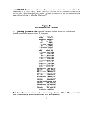 25
ARTÍCULO 63. Formularios. La Superintendencia proporcionará formularios a cualquier interesado
en participar en la subasta pública. Dichos formularios contendrán los datos de identificación personal
del solicitante, el lugar para recibir notificaciones y la banda de frecuencias en que está interesado con las
características indicadas en la literal a) del artículo 57.
Capítulo III
Bandas de Frecuencias Reservadas
ARTÍCULO 64. Bandas reservadas. Quedarán reservadas para uso exclusivo de los organismos y
entidades estatales las siguientes bandas de frecuencias:
3.0 ------- 535.0 kHz.
1705.0 ------- 1800.0 kHz.
1900.0 ------- 3000.0 kHz.
3.0 ------- 3.5 MHz.
4.063 ------- 4.438 MHz.
4.995 ------- 5.060 MHz.
5.450 ------- 5.730 MHz.
6.200 ------- 6.765 MHz.
7.300 ------- 9.500 MHz.
9.900 ------- 10.100 MHz.
10.150 ------- 11.650 MHz.
12.050 ------- 14.000 MHz.
14.350 ------- 18.070 MHz.
18.168 ------- 21.000 MHz.
21.450 ------- 24.890 MHz.
24.990 ------- 28.000 MHz.
29.700 ------- 42.000 MHz.
46.600 ------- 47.000 MHz.
49.600 ------- 50.000 MHz.
72.000 ------- 76.000 MHz.
108.0000 ------- 121.9375 MHz.
123.0875 ------- 128.8125 MHz.
132.0125 ------- 138.0000 MHz.
148.0000 ------- 150.8000 MHz.
161.6250 ------- 161.7750 MHz.
173.4000 ------- 174.0000 MHz.
400.0500 ------- 406.0000 MHz.
450.0000 ------- 451.0250 MHz.
960.0000 ------- 1240.0000 MHz.
1670.0000 ------- 1850.0000 MHz.
1990.0000 ------- 2110.0000 MHz.
2110.0000 ------- 2290.0000 MHz.
2700.0000 ------- 2900.0000 MHz.
3.1000 ------- 3.4000 GHz.
Nota: El cuadro tal como aparece aquí, no consta en la publicación del Diario Oficial, es creación
de la Superintendencia de Telecomunicaciones, para efectos prácticos.
 