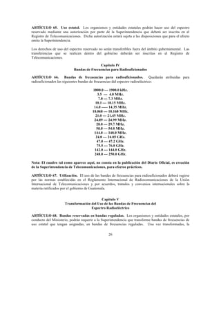 26
ARTÍCULO 65. Uso estatal. Los organismos y entidades estatales podrán hacer uso del espectro
reservado mediante una autorización por parte de la Superintendencia que deberá ser inscrita en el
Registro de Telecomunicaciones. Dicha autorización estará sujeta a las disposiciones que para el efecto
emita la Superintendencia.
Los derechos de uso del espectro reservado no serán transferibles fuera del ámbito gubernamental. Las
transferencias que se realicen dentro del gobierno deberán ser inscritas en el Registro de
Telecomunicaciones.
Capítulo IV
Bandas de Frecuencias para Radioaficionados
ARTÍCULO 66. Bandas de frecuencias para radioaficionados. Quedarán atribuidas para
radioaficionados las siguientes bandas de frecuencias del espectro radioeléctrico:
1800.0 --- 1900.0 kHz.
3.5 --- 4.0 MHz.
7.0 --- 7.3 MHz.
10.1 --- 10.15 MHz.
14.0 ----- 14.35 MHz.
18.068 --- 18.168 MHz.
21.0 --- 21.45 MHz.
24.89 --- 24.99 MHz.
28.0 --- 29.7 MHz.
50.0 --- 54.0 MHz.
144.0 --- 148.0 MHz.
24.0 --- 24.05 GHz.
47.0 --- 47.2 GHz.
75.5 --- 76.0 GHz.
142.0 --- 144.0 GHz.
248.0 --- 250.0 GHz.
Nota: El cuadro tal como aparece aquí, no consta en la publicación del Diario Oficial, es creación
de la Superintendencia de Telecomunicaciones, para efectos prácticos.
ARTÍCULO 67. Utilización. El uso de las bandas de frecuencias para radioaficionados deberá regirse
por las normas establecidas en el Reglamento Internacional de Radiocomunicaciones de la Unión
Internacional de Telecomunicaciones y por acuerdos, tratados y convenios internacionales sobre la
materia ratificados por el gobierno de Guatemala.
Capítulo V
Transformación del Uso de las Bandas de Frecuencias del
Espectro Radioeléctrico
ARTÍCULO 68. Bandas reservadas en bandas reguladas. Los organismos y entidades estatales, por
conducto del Ministerio, podrán requerir a la Superintendencia que transforme bandas de frecuencias de
uso estatal que tengan asignadas, en bandas de frecuencias reguladas. Una vez transformadas, la
 