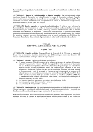 27
Superintendencia otorgará dichas bandas de frecuencias de acuerdo con lo establecido en el Capítulo II de
este título.
ARTÍCULO 69. Bandas de radioaficionados en bandas reguladas. La Superintendencia podrá
transformar bandas de frecuencias para radioaficionados en bandas de frecuencias reguladas. Para ello
deberá realizar un concurso público de acuerdo con lo establecido en el Capitulo II de este título. Para
determinar si se realiza la transformación, la Superintendencia tomará en consideración las oposiciones
presentadas durante el período fijado para el efecto.
ARTÍCULO 70. Bandas reguladas en bandas de radioaficionados. El gobierno podrá solicitar a la
Superintendencia la transformación de bandas de frecuencias reguladas en bandas de frecuencias para
radioaficionados para cumplir los acuerdos, tratados y convenios internacionales sobre la materia
ratificados por el Gobierno de Guatemala. Para efectuar dicha solicitud, el Gobierno deberá haber
obtenido previamente los derechos de usufructo bandas de frecuencias para radioaficionados para cumplir
los acuerdos, tratados y convenios internacionales sobre la materia ratificados por el Gobierno de
Guatemala. Para efectuar dicha solicitud, el gobierno deberá haber tenido los derechos de usufructo.
TÍTULO V
FONDO PARA EL DESARROLLO DE LA TELEFONÍA
Capítulo Único
ARTÍCULO 71. Creación y objeto. Se crea el Fondo de Desarrollo de la Telefonía, en adelante el
fondo, como un mecanismo financiero administrativo por el Ministerio para promover el desarrollo del
servicio telefónico en áreas rurales y/o urbanas de bajos ingresos.
ARTÍCULO 72. Ingresos. Los ingresos del Fondo provendrán de:
a) El setenta por ciento (70%) del producto de las subastas de derechos de usufructo del espectro
radioeléctrico, durante los primeros ocho (8) años a partir de la fecha de entrada en vigencia de
ésta ley. Dicha suma no podrá exceder treinta (30) millones de quetzales por año. El saldo no
invertido durante un año determinando deberá ser acumulado para invertirse en los años
subsiguientes, inclusive al finalizar el octavo año de recaudación. El monto referido se ajustará
en forma semestral a partir de la entrada en vigencia de esta ley, de acuerdo al aumento en el
índice de precios al consumidor determinado por el Instituto Nacional de Estadística (INE). Los
fondos recaudados durante el año que excedan del monto de TREINTA (30) MILLONES DE
QUETZALES referido, deberán transferirse al fondo común y utilizarse exclusivamente para el
pago de deuda o para inversión pública,
b) Los intereses financieros que generen los recursos depositados en el fondo,
c) Las transferencias que el Gobierno realice a su favor,
d) Las donaciones de otras entidades a su favor,
ARTÍCULO 73. Funcionamiento. Los interesados en obtener subsidios del fondo deberán presentar al
Ministerio proyectos específicos de telefonía, incluyendo un detalle técnico y económico y mostrando los
beneficios sociales que hayan de generarse por la ejecución de tales proyectos.
El Ministerio recibirá los proyectos de inversión que entidades privadas o públicas presenten solicitando
subsidios del fondo, y evaluará la posibilidad de otorgar subsidios sobre la base de una evaluación
 