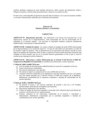 29
conflicto mediante cualquiera de estos métodos alternativos, dicho acuerdo será plenamente válido y
obligará a las partes a utilizar dichos procedimientos y atenerse a lo resuelto en ellos.
En tales casos, serán aplicables la legislación nacional sobre la materia y en su caso los acuerdos, tratados
y convenios internacionales ratificados por el Gobierno de Guatemala.
TÍTULO VII
INFRACCIONES Y SANCIONES
Capítulo Único
ARTÍCULO 79. Disposiciones generales. Las infracciones a las normas de la presente ley y a las
disposiciones internas de la Superintendencia, serán sancionadas por ésta de conformidad con lo
estipulado en el presente capítulo. Las sanciones se impondrán mediante resolución debidamente
fundamentada y razonada por la Superintendencia.
ARTÍCULO 80. Unidades de multas. Las multas se fijarán en unidades de multa (UMA) determinadas
por la Superintendencia en la resolución respectiva. El valor de cada UMA será equivalente a un dólar de
los Estados Unidos de América. Para la determinación de la equivalencia del quetzal, moneda de curso
legal en la república de Guatemala, frente al dólar, se aplicará la tasa de cambio promedio ponderado tipo
vendedor de dicha moneda, que rija en el mercado bancario guatemalteco el día en que se emita la
resolución que imponga la sanción respectiva.
ARTÍCULO 81. Infracciones y multas. (Reformado por el Artículo 33 del Decreto 11-2006 del
Congreso de la República de Guatemala). Se establecen las infracciones y multas siguientes:
1. Multa de 1,000 a 10,000 UMAS por:
a) Usar las bandas de frecuencias para radioaficionados en contra de lo estipulado en esta ley;
b) Causar interferencias comprobadas;
c) Desconectar ilegalmente a otro operador;
d) No realizar el registro en cualquiera de los casos establecidos por la ley;
e) Cualquier infracción establecida en los reglamentos a que hace referencia esta Ley o al capítulo
trece del tratado aprobado por el Decreto Número 31-2005 del Congreso de la República,
debidamente comprobadas por el organismo competente y dictadas de conformidad con las
normas aplicables.
2. Multa de 10,001 a 100,000 UMAS por:
a) No permitir el acceso a los recursos esenciales, de acuerdo a esta Ley o los Tratados
Internacionales ratificados por la República de Guatemala;
b) Desconectar ilegalmente a otro operador;
c) Utilizar las bandas de frecuencia reguladas o reservadas sin la obtención previa del derecho de
usufructo o del derecho de uso, respectivamente;
d) Cometer cualquiera de las infracciones establecidas en el numeral 1, reincidente o
habitualmente, debidamente comprobadas por la autoridad competente y dictadas de
conformidad con las normas aplicables;
 