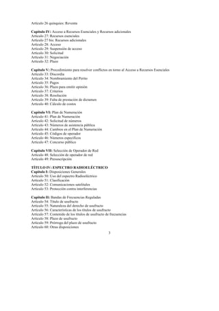 3
Artículo 26 quinquies: Reventa
Capítulo IV: Acceso a Recursos Esenciales y Recursos adicionales
Artículo 27: Recursos esenciales
Artículo 27 bis: Recursos adicionales
Artículo 28: Acceso
Artículo 29: Suspensión de acceso
Artículo 30: Solicitud
Artículo 31: Negociación
Artículo 32: Plazo
Capítulo V: Procedimiento para resolver conflictos en torno al Acceso a Recursos Esenciales
Artículo 33: Discordia
Artículo 34: Nombramiento del Perito
Artículo 35: Pagos
Artículo 36: Plazo para emitir opinión
Artículo 37: Criterios
Artículo 38: Resolución
Artículo 39: Falta de prestación de dictamen
Artículo 40: Cálculo de costos
Capítulo VI: Plan de Numeración
Artículo 41: Plan de Numeración
Artículo 42: Solicitud de números
Artículo 43: Números de asistencia pública
Artículo 44: Cambios en el Plan de Numeración
Artículo 45: Códigos de operador
Artículo 46: Números específicos
Artículo 47: Concurso público
Capítulo VII: Selección de Operador de Red
Artículo 48: Selección de operador de red
Artículo 49: Presuscripción
TÍTULO IV: ESPECTRO RADIOELÉCTRICO
Capítulo I: Disposiciones Generales
Artículo 50: Uso del espectro Radioeléctrico
Artículo 51: Clasificación
Artículo 52: Comunicaciones satelitales
Artículo 53: Protección contra interferencias
Capítulo II: Bandas de Frecuencias Reguladas
Artículo 54: Título de usufructo
Artículo 55: Naturaleza del derecho de usufructo
Artículo 56: Características de los títulos de usufructo
Artículo 57: Contenido de los títulos de usufructo de frecuencias
Artículo 58: Plazo de usufructo
Artículo 59: Prórroga del plazo de usufructo
Artículo 60: Otras disposiciones
 