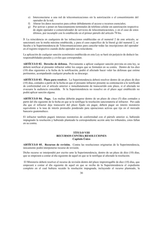 30
e) Interconectarse a una red de telecomunicaciones sin la autorización o el consentimiento del
operador de la red;
f) Alterar los datos necesarios para cobrar debidamente el acceso a recursos esenciales;
g) Por activar o poner en funcionamiento terminales de teléfono celular sin autorización respectiva
de algún operador o comercializador de servicios de telecomunicaciones, y en el caso de estos
últimos, por incumplir con lo establecido en el primer párrafo del artículo 78 bis.
3. La reincidencia en cualquiera de las infracciones establecidas en el numeral 2 de este artículo, se
sancionará con la multa máxima establecida, y para el caso específico de la literal g) del numeral 2, se
faculta a la Superintendencia de Telecomunicaciones para cancelar todas las inscripciones del operador
en el registro respectivo cuando dicho operador sea reincidente.
La aplicación de cualquier sanción económica establecida en esta Ley se hará sin perjuicio de deducir las
responsabilidades penales y civiles que correspondan.
ARTÍCULO 82. Derecho de defensa. Previamente a aplicar cualquier sanción prevista en esta ley, se
deberá notificar al presunto infractor sobre los cargos que se formulen en su contra. Dentro de los diez
(10) días siguientes a la fecha de la notificación, podrá el afectado hacer valer las defensas que estime
pertinentes, acompañando cualquier prueba de su descargo.
ARTÍCULO 83. Plazo para resolver. La Superintendencia deberá resolver dentro de un plazo de diez
(10) días, contados a partir de la fecha en que el presunto infractor presente su contestación a lo notificado
de conformidad con el artículo anterior o inmediatamente de transcurrido este plazo, si el afectado no
evacuara la audiencia concedida. Si la Superintendencia no resuelve en el plazo aquí establecido no
podrá aplicar sanción alguna.
ARTÍCULO 84. Pago. Las multas deberán pagarse dentro de un plazo de cinco (5) días contados a
partir del día siguiente de la fecha en que se le notifique la resolución sancionatoria al infractor. Por cada
día que el infractor deje transcurrir del plazo fijado sin pagar, deberá pagar un interés moratorio
equivalente a la tasa de interés promedio ponderado para operaciones activas que rija en el mercado
bancario guatemalteco.
El infractor también pagará intereses moratorios de conformidad con el párrafo anterior si, habiendo
impugnado la resolución y habiendo planteado la correspondiente acción ante los tribunales, estos fallan
en su contra.
TÍTULO VIII
RECURSOS CONTRA RESOLUCIONES
Capítulo Único
ARTÍCULO 85. Recursos de revisión. Contra las resoluciones originarias de la Superintendencia,
únicamente podrá interponerse recurso de revisión.
Dicho recurso se interpondrá por escrito ante la Superintendencia, dentro de un plazo de diez (10) días,
que se empezará a contar al día siguiente de aquel en que se le notifique al afectado la resolución.
El Ministerio deberá resolver el recurso de revisión dentro del plazo improrrogable de diez (10) días, que
empezará a contar al día siguiente de aquel en que se reciba de la Superintendencia el expediente
completo en el cual hubiera recaído la resolución impugnada, incluyendo el recurso planteado, la
 