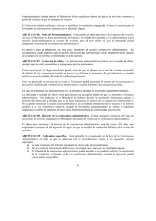 31
Superintendencia deberá remitir al Ministerio dicho expediente dentro del plazo de tres días, contados a
partir de la fecha en que se interpuso el recurso.
El Ministerio deberá confirmar, revocar o modificar la resolución impugnada. Contra lo resuelto por el
Ministerio no cabrá recurso administrativo adicional alguno.
ARTÍCULO 86. Falta de Pronunciamiento. Transcurrido el plazo para resolver el recurso de revisión,
sin que el Ministerio se haya pronunciado al respecto, se tendrán por agotada la vía administrativa y por
resuelto desfavorablemente el recurso de revisión, para el solo efecto de que el interesado pueda
interponer el recurso de lo contencioso administrativo.
Es optativo para el interesado, en este caso, interponer el recurso contencioso administrativo. En
consecuencia, podrá esperar a que se dicte la resolución que corresponda y luego interponer dicho recurso
de acuerdo con las normas contempladas en este capítulo.
ARTÍCULO 87. Actuación de oficio. Las resoluciones administrativas podrán ser revocadas de oficio,
siempre que no estén consentidas o impugnadas por los interesados.
Consecuentemente, la Superintendencia podrá, antes de que se plantee un recurso de revisión, enmendar
el trámite de las actuaciones cuando se incurra en defectos u omisiones de procedimiento o cuando
advierta vicios de nulidad, dictando la resolución pertinente.
Una vez planteado un recurso de revisión, el Ministerio podrá enmendar el trámite de las actuaciones o
declarar la nulidad total o parcial de las resoluciones o cuando advierta vicio sustancial en ellas.
En caso de enmienda del procedimiento, no se afectará la eficacia de las pruebas legalmente rendidas.
La enmienda o nulidad de oficio serán procedentes en cualquier estado en que se encuentre el proceso
administrativo. Sin embargo, si el Ministerio ya hubiera dictado la resolución únicamente actuará a
petición del interesado y siempre que no se haya interpuesto el recurso de lo contencioso administrativo.
No se podrá enmendar o anular el procedimiento si ya se hubiera interpuesto dicho recurso o se hubiera
acudido a la vía económico coactiva, cuando la resolución correspondiente se refiera a sanciones
impuestas o a cobro de servicios en favor de la Superintendencia de conformidad con esta ley.
ARTÍCULO 88. Recurso de lo contencioso administrativo. Contra cualquier resolución derivada de
un recurso de revisión dictada por el Ministerio, procederá el recurso de lo contencioso administrativo.
El plazo para interponer el recurso de lo contencioso administrativo será de veinte (20) días, que
empezarán a contarse el día siguiente de aquel en que se notificó la resolución definitiva del recurso de
revisión.
ARTÍCULO 89. Aplicación específica. Será aplicable lo preceptuado en la Ley de lo Contencioso
Administrativo en todo lo que se relaciona con el procedimiento, sujeto a las siguientes normas
especiales:
a) La sala respectiva del tribunal impulsará de oficio todo el procedimiento.
b) No se exigirá al interponente del recurso, en ningún caso, pago previo ni garantía alguna.
c) El tribunal de lo contencioso administrativo podrá acordar, a su prudente arbitrio, la suspensión
de la resolución reclamada en la vía contencioso administrativa, cuando la ejecución pueda
causar daños irreparables.
 