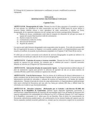 32
El Tribunal de lo Contencioso Administrativo confirmará, revocará o modificará la resolución
impugnada.
TÍTULO IX
DISPOSICIONES TRANSITORIAS Y FINALES
Capítulo Único
ARTÍCULO 90. Desagregación de redes. Durante los tres (3) años siguientes a la entrada en vigencia
de este artículo, los operadores de redes comerciales con más de 10,000 líneas de acceso directo a
usuarios finales, deberán ofrecer a otros operadores de redes comerciales el alquiler, en forma
desagregada, de los siguientes elementos de red, siempre que la misma contenga dichos elementos.
a) Medios de acceso, considerados como tales el conjunto de elementos de red que van desde el
equipo del usuario final al primer nodo de conmutación
b) Puertos a todos los niveles
c) Conmutación a todos los niveles
d) Servicios de facturación
e) Registro de usuarios.
Los precios por cada elemento desagregado serán negociados entre las partes. Si al cabo de cuarenta (40)
días de negociación las partes no llegasen a un acuerdo, podrán recurrir a la Superintendencia para que
resuelva el conflicto, de acuerdo al procedimiento estipulado en el Capítulo V del Título III de esta ley.
El cobro por un servicio consistente en la adición de servicios desagregados no podrá ser inferior a la
suma total de las tarifas por cada uno de los servicios desagregados.
ARTÍCULO 91. Contratos de acceso a recursos esenciales. Durante los tres (3) años siguientes a la
entrada en vigencia de este artículo, los contratos que se celebren por acceso a recursos esenciales
deberán ser inscritos en el Registro de Telecomunicaciones.
ARTÍCULO 92. Adecuación del plan de numeración vigente. La Superintendencia deberá adecuar el
plan de numeración vigente para permitir la selección de operador de red, en un plazo máximo de
cuarenta (40) días a partir de la entrada en vigencia este artículo.
ARTÍCULO 93. Caso de fuerza mayor. Para los efectos de la definición de silencio administrativo, se
podrá considerar caso de fuerza mayor durante el primer año de vigencia de esta ley, el exceso en la carga
administrativa derivada de solicitudes y subastas de recursos de numeración o de bandas del espectro
radioeléctrico. Durante el período de exceso de carga administrativa, la Superintendencia podrá postergar
toda nueva solicitud de frecuencias por una sola vez, hasta por ochenta (80) días, y deberá tratar las
solicitudes en el orden en que fueron presentadas.
ARTÍCULO 94. Derechos existentes. (Reformado por el Artículo 1 del Decreto 82-2002 del
Congreso de la República de Guatemala). Quienes hayan adquirido legalmente concesiones o
autorizaciones, independientemente de requisitos de nacionalidad, para el uso de bandas de frecuencia del
espectro radioeléctrico de conformidad con el Decreto Ley 433 y el Decreto Número 14-71 del Congreso
de la República, continuarán en el pleno goce de sus derechos. Para el efecto los concesionarios de
frecuencias radioeléctricas podrán pasar a ser usufructuarios de las mismas bandas del espectro que les
fueron asignadas mediante acuerdos gubernativos, siempre que las concesiones respectivas se encuentren
 