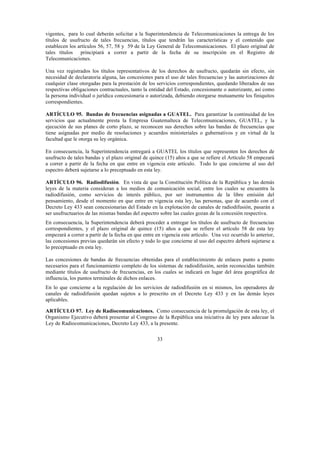 33
vigentes, para lo cual deberán solicitar a la Superintendencia de Telecomunicaciones la entrega de los
títulos de usufructo de tales frecuencias, títulos que tendrán las características y el contenido que
establecen los artículos 56, 57, 58 y 59 de la Ley General de Telecomunicaciones. El plazo original de
tales títulos principiará a correr a partir de la fecha de su inscripción en el Registro de
Telecomunicaciones.
Una vez registrados los títulos representativos de los derechos de usufructo, quedarán sin efecto, sin
necesidad de declaratoria alguna, las concesiones para el uso de tales frecuencias y las autorizaciones de
cualquier clase otorgadas para la prestación de los servicios correspondientes, quedando liberados de sus
respectivas obligaciones contractuales, tanto la entidad del Estado, concesionante o autorizante, así como
la persona individual o jurídica concesionaria o autorizada, debiendo otorgarse mutuamente los finiquitos
correspondientes.
ARTÍCULO 95. Bandas de frecuencias asignadas a GUATEL. Para garantizar la continuidad de los
servicios que actualmente presta la Empresa Guatemalteca de Telecomunicaciones, GUATEL, y la
ejecución de sus planes de corto plazo, se reconocen sus derechos sobre las bandas de frecuencias que
tiene asignadas por medio de resoluciones y acuerdos ministeriales o gubernativos y en virtud de la
facultad que le otorga su ley orgánica.
En consecuencia, la Superintendencia entregará a GUATEL los títulos que representen los derechos de
usufructo de tales bandas y el plazo original de quince (15) años a que se refiere el Artículo 58 empezará
a correr a partir de la fecha en que entre en vigencia este artículo. Todo lo que concierne al uso del
espectro deberá sujetarse a lo preceptuado en esta ley.
ARTÍCULO 96. Radiodifusión. En vista de que la Constitución Política de la República y las demás
leyes de la materia consideran a los medios de comunicación social, entre los cuales se encuentra la
radiodifusión, como servicios de interés público, por ser instrumentos de la libre emisión del
pensamiento, desde el momento en que entre en vigencia esta ley, las personas, que de acuerdo con el
Decreto Ley 433 sean concesionarias del Estado en la explotación de canales de radiodifusión, pasarán a
ser usufructuarios de las mismas bandas del espectro sobre las cuales gozan de la concesión respectiva.
En consecuencia, la Superintendencia deberá proceder a entregar los títulos de usufructo de frecuencias
correspondientes, y el plazo original de quince (15) años a que se refiere el artículo 58 de esta ley
empezará a correr a partir de la fecha en que entre en vigencia este artículo. Una vez ocurrido lo anterior,
las concesiones previas quedarán sin efecto y todo lo que concierne al uso del espectro deberá sujetarse a
lo preceptuado en esta ley.
Las concesiones de bandas de frecuencias obtenidas para el establecimiento de enlaces punto a punto
necesarios para el funcionamiento completo de los sistemas de radiodifusión, serán reconocidas también
mediante títulos de usufructo de frecuencias, en los cuales se indicará en lugar del área geográfica de
influencia, los puntos terminales de dichos enlaces.
En lo que concierne a la regulación de los servicios de radiodifusión en si mismos, los operadores de
canales de radiodifusión quedan sujetos a lo prescrito en el Decreto Ley 433 y en las demás leyes
aplicables.
ARTÍCULO 97. Ley de Radiocomunicaciones. Como consecuencia de la promulgación de esta ley, el
Organismo Ejecutivo deberá presentar al Congreso de la República una iniciativa de ley para adecuar la
Ley de Radiocomunicaciones, Decreto Ley 433, a la presente.
 