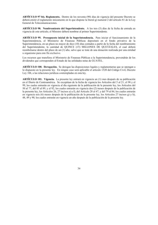 34
ARTÍCULO 97 bis. Reglamento. Dentro de los noventa (90) días de vigencia del presente Decreto se
deberá emitir el reglamento únicamente en lo que dispone la literal g) numeral 2 del artículo 81 de la Ley
General de Telecomunicaciones.
ARTÍCULO 98. Nombramiento del Superintendente. A los tres (3) días de la fecha de entrada en
vigencia de este artículo, el Ministro deberá nombrar al primer Superintendente.
ARTÍCULO 99. Presupuesto inicial de la Superintendencia. Para iniciar el funcionamiento de la
Superintendencia, el Ministerio de Finanzas Públicas depositará en el fondo privativo de la
Superintendencia, en un plazo no mayor de diez (10) días contados a partir de la fecha del nombramiento
del Superintendente, la cantidad de QUINCE (15) MILLONES DE QUETZALES, el cual deberá
reembolsarse dentro del plazo de un (1) año, salvo que se trate de una donación realizada por una entidad
u organismo para este fin exclusivo.
Los recursos que transfiera el Ministerio de Finanzas Públicas a la Superintendencia, provendrán de los
dividendos que corresponden al Estado de las utilidades netas de GUATEL.
ARTÍCULO 100. Derogación. Se derogan las disposiciones legales y reglamentarias que se opongan a
lo dispuesto en la presente ley. En ningún caso será aplicable el artículo 1520 del Código Civil, Decreto
Ley 106, a las relaciones jurídicas contempladas en esta ley.
ARTÍCULO 101. Vigencia. La presente ley entrará en vigencia un (1) mes después de su publicación
en el Diario de Centroamérica. Se exceptúan de la fecha de vigencia los Artículos del 5 al 21, el 98 y el
99, los cuales entrarán en vigencia al día siguiente de la publicación de la presente ley, los Artículos del
50 al 77, del 85 al 89, y el 92, los cuales entrarán en vigencia dos (2) meses después de la publicación de
la presente ley, los Artículos 26, 27 incisos a) a f), del Artículo 28 al 47, y del 79 al 84, los cuales entrarán
en vigencia seis (6) meses después de la publicación de la presente ley, los Artículos 27 incisos g) y h),
48, 49 y 90, los cuales entrarán en vigencia un año después de la publicación de la presente ley.
 