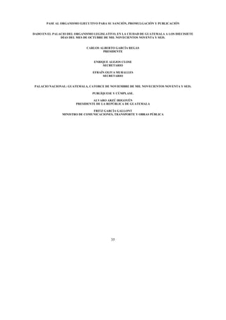 35
PASE AL ORGANISMO EJECUTIVO PARA SU SANCIÓN, PROMULGACIÓN Y PUBLICACIÓN
DADO EN EL PALACIO DEL ORGANISMO LEGISLATIVO, EN LA CIUDAD DE GUATEMALA A LOS DIECISIETE
DÍAS DEL MES DE OCTUBRE DE MIL NOVECIENTOS NOVENTA Y SEIS.
CARLOS ALBERTO GARCÍA REGAS
PRESIDENTE
ENRIQUE ALEJOS CLOSE
SECRETARIO
EFRAÍN OLIVA MURALLES
SECRETARIO
PALACIO NACIONAL: GUATEMALA, CATORCE DE NOVIEMBRE DE MIL NOVECIENTOS NOVENTA Y SEIS.
PUBLÍQUESE Y CÚMPLASE.
ALVARO ARZÚ IRIGOYÉN
PRESIDENTE DE LA REPÚBLICA DE GUATEMALA
FRITZ GARCÍA GALLONT
MINISTRO DE COMUNICACIONES, TRANSPORTE Y OBRAS PÚBLICA
 