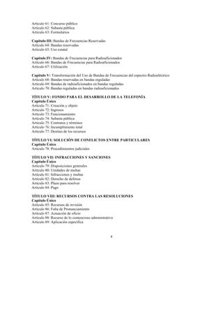 4
Artículo 61: Concurso público
Artículo 62: Subasta pública
Artículo 63: Formularios
Capítulo III: Bandas de Frecuencias Reservadas
Artículo 64: Bandas reservadas
Artículo 65: Uso estatal
Capítulo IV: Bandas de Frecuencias para Radioaficionados
Artículo 66: Bandas de Frecuencias para Radioaficionados
Artículo 67: Utilización
Capítulo V: Transformación del Uso de Bandas de Frecuencias del espectro Radioeléctrico
Artículo 68: Bandas reservadas en bandas reguladas
Artículo 69: Bandas de radioaficionados en bandas reguladas
Artículo 70: Bandas reguladas en bandas radioaficionados
TÍTULO V: FONDO PARA EL DESARROLLO DE LA TELEFONÍA
Capítulo Único
Artículo 71: Creación y objeto
Artículo 72: Ingresos
Artículo 73: Funcionamiento
Artículo 74: Subasta pública
Artículo 75: Contratos y términos
Artículo 76: Incumplimiento total
Artículo 77: Destino de los recursos
TÍTULO VI: SOLUCIÓN DE CONFLICTOS ENTRE PARTICULARES
Capítulo Único
Artículo 78: Procedimientos judiciales
TÍTULO VII: INFRACCIONES Y SANCIONES
Capítulo Único
Artículo 79: Disposiciones generales
Artículo 80: Unidades de multas
Artículo 81: Infracciones y multas
Artículo 82: Derecho de defensa
Artículo 83: Plazo para resolver
Artículo 84: Pago
TÍTULO VIII: RECURSOS CONTRA LAS RESOLUCIONES
Capítulo Único
Artículo 85: Recursos de revisión
Artículo 86: Falta de Pronunciamiento
Artículo 87: Actuación de oficio
Artículo 88: Recurso de lo contencioso administrativo
Artículo 89: Aplicación específica
 