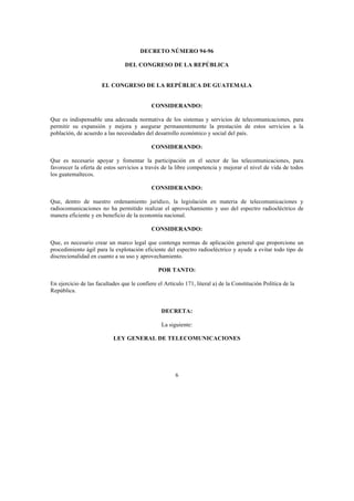6
DECRETO NÚMERO 94-96
DEL CONGRESO DE LA REPÚBLICA
EL CONGRESO DE LA REPÚBLICA DE GUATEMALA
CONSIDERANDO:
Que es indispensable una adecuada normativa de los sistemas y servicios de telecomunicaciones, para
permitir su expansión y mejora y asegurar permanentemente la prestación de estos servicios a la
población, de acuerdo a las necesidades del desarrollo económico y social del país.
CONSIDERANDO:
Que es necesario apoyar y fomentar la participación en el sector de las telecomunicaciones, para
favorecer la oferta de estos servicios a través de la libre competencia y mejorar el nivel de vida de todos
los guatemaltecos.
CONSIDERANDO:
Que, dentro de nuestro ordenamiento jurídico, la legislación en materia de telecomunicaciones y
radiocomunicaciones no ha permitido realizar el aprovechamiento y uso del espectro radioeléctrico de
manera eficiente y en beneficio de la economía nacional.
CONSIDERANDO:
Que, es necesario crear un marco legal que contenga normas de aplicación general que proporcione un
procedimiento ágil para la explotación eficiente del espectro radioeléctrico y ayude a evitar todo tipo de
discrecionalidad en cuanto a su uso y aprovechamiento.
POR TANTO:
En ejercicio de las facultades que le confiere el Artículo 171, literal a) de la Constitución Política de la
República.
DECRETA:
La siguiente:
LEY GENERAL DE TELECOMUNICACIONES
 