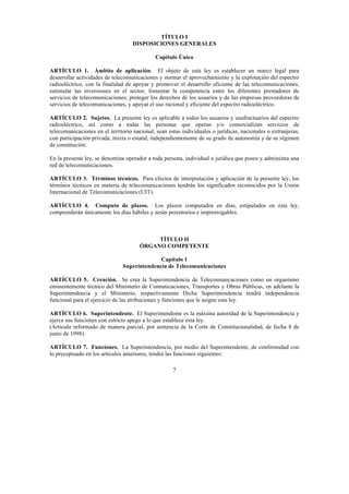 7
TÍTULO I
DISPOSICIONES GENERALES
Capítulo Único
ARTÍCULO 1. Ámbito de aplicación. El objeto de esta ley es establecer un marco legal para
desarrollar actividades de telecomunicaciones y normar el aprovechamiento y la explotación del espectro
radioeléctrico, con la finalidad de apoyar y promover el desarrollo eficiente de las telecomunicaciones,
estimular las inversiones en el sector; fomentar la competencia entre los diferentes prestadores de
servicios de telecomunicaciones; proteger los derechos de los usuarios y de las empresas proveedoras de
servicios de telecomunicaciones, y apoyar el uso racional y eficiente del espectro radioeléctrico.
ARTÍCULO 2. Sujetos. La presente ley es aplicable a todos los usuarios y usufructuarios del espectro
radioeléctrico, así como a todas las personas que operan y/o comercializan servicios de
telecomunicaciones en el territorio nacional, sean estas individuales o jurídicas, nacionales o extranjeras,
con participación privada, mixta o estatal, independientemente de su grado de autonomía y de su régimen
de constitución.
En la presente ley, se denomina operador a toda persona, individual o jurídica que posee y administra una
red de telecomunicaciones.
ARTÍCULO 3. Términos técnicos. Para efectos de interpretación y aplicación de la presente ley, los
términos técnicos en materia de telecomunicaciones tendrán los significados reconocidos por la Unión
Internacional de Telecomunicaciones (UIT).
ARTÍCULO 4. Computo de plazos. Los plazos computados en días, estipulados en esta ley,
comprenderán únicamente los días hábiles y serán perentorios e improrrogables.
TÍTULO II
ÓRGANO COMPETENTE
Capítulo 1
Superintendencia de Telecomunicaciones
ARTÍCULO 5. Creación. Se crea la Superintendencia de Telecomunicaciones como un organismo
eminentemente técnico del Ministerio de Comunicaciones, Transportes y Obras Públicas, en adelante la
Superintendencia y el Ministerio, respectivamente Dicha Superintendencia tendrá independencia
funcional para el ejercicio de las atribuciones y funciones que le asigne esta ley.
ARTÍCULO 6. Superintendente. El Superintendente es la máxima autoridad de la Superintendencia y
ejerce sus funciones con estricto apego a lo que establece esta ley.
(Artículo reformado de manera parcial, por sentencia de la Corte de Constitucionalidad, de fecha 8 de
junio de 1998).
ARTÍCULO 7. Funciones. La Superintendencia, por medio del Superintendente, de conformidad con
lo preceptuado en los artículos anteriores, tendrá las funciones siguientes:
 