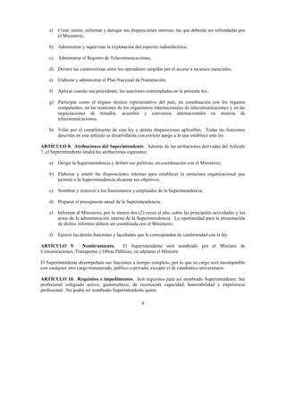 8
a) Crear, emitir, reformar y derogar sus disposiciones internas, las que deberán ser refrendadas por
el Ministerio;
b) Administrar y supervisar la explotación del espectro radioeléctrico;
c) Administrar el Registro de Telecomunicaciones;
d) Dirimir las controversias entre los operadores surgidas por el acceso a recursos esenciales;
e) Elaborar y administrar el Plan Nacional de Numeración;
f) Aplicar cuando sea procedente, las sanciones contempladas en la presente ley;
g) Participar como el órgano técnico representativo del país, en coordinación con los órganos
competentes, en las reuniones de los organismos internacionales de telecomunicaciones y en las
negociaciones de tratados, acuerdos y convenios internacionales en materia de
telecomunicaciones;
h) Velar por el cumplimiento de esta ley y demás disposiciones aplicables. Todas las funciones
descritas en este artículo se desarrollarán con estricto apego a lo que establece esta ley.
ARTÍCULO 8. Atribuciones del Superintendente. Además de las atribuciones derivadas del Artículo
7, el Superintendente tendrá las atribuciones siguientes:
a) Dirigir la Superintendencia y definir sus políticas, en coordinación con el Ministerio;
b) Elaborar y emitir las disposiciones internas para establecer la estructura organizacional que
permita a la Superintendencia alcanzar sus objetivos;
c) Nombrar y remover a los funcionarios y empleados de la Superintendencia;
d) Preparar el presupuesto anual de la Superintendencia;
e) Informar al Ministerio, por lo menos dos (2) veces al año, sobre las principales actividades y los
actos de la administración interna de la Superintendencia. La oportunidad para la presentación
de dichos informes deberá ser coordinada con el Ministerio;
f) Ejercer las demás funciones y facultades que le corresponden de conformidad con la ley.
ARTÍCULO 9. Nombramiento. El Superintendente será nombrado por el Ministro de
Comunicaciones, Transportes y Obras Públicas, en adelante el Ministro.
El Superintendente desempeñará sus funciones a tiempo completo, por lo que su cargo será incompatible
con cualquier otro cargo remunerado, público o privado, excepto el de catedrático universitario.
ARTÍCULO 10. Requisitos e impedimentos. Son requisitos para ser nombrado Superintendente: Ser
profesional colegiado activo, guatemalteco, de reconocida capacidad, honorabilidad y experiencia
profesional. No podrá ser nombrado Superintendente quien:
 