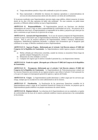 9
a) Tenga antecedentes penales o haya sido condenado en juicio de cuentas;
b) Haya representado o defendido los intereses de empresas operadoras o comercializadoras de
servicios de telecomunicaciones dentro del año anterior a la fecha del nombramiento.
Si la persona nombrada como Superintendente ejerciera algún cargo público, deberá renunciar al mismo
dentro de los diez (10) días siguientes de haber sido nombrado. En caso contrario, no podrá tomar
posesión y el Ministro deberá nombrar un nuevo Superintendente.
ARTÍCULO 11. Responsabilidades. El Superintendente ejercerá sus funciones con absoluta
independencia de criterio y bajo su entera responsabilidad de conformidad con la ley. Sin perjuicio de lo
que establezcan otras leyes, el Superintendente es responsable de los daños y perjuicios que cause por los
actos u omisiones en que incurra en el ejercicio de su cargo.
ARTÍCULO 12. Ausencia del Superintendente. En el caso de ausencia temporal del Superintendente,
asumirá el cargo el funcionario que la Superintendencia determine, de conformidad con sus disposiciones
internas. Para el caso de ausencia definitiva del Superintendente, debida a renuncia, fallecimiento,
negligencia, inhabilitación legalmente declarada, o cualquier otra circunstancia que lo incapacite para
continuar en su cargo, el Ministro nombrará un nuevo Superintendente.
ARTÍCULO 13. Ingresos Propios. (Reformado por el Artículo 1 del Decreto número 47-2002 del
Congreso de la República de Guatemala). La Superintendencia tendrá ingresos propios constituidos
por:
a) Multas cobradas por infracciones cometidas, cuando las mismas se encuentren firmes luego de
agotada cualquier Impugnación, en su caso.
b) Donaciones de otras entidades a su favor.
c) Cualquier otro ingreso que le autorice recaudar la presente ley y sus disposiciones internas.
ARTÍCULO 14. Fondo de capital. (Derogado por el Decreto 47-2002 del Congreso de la República
de Guatemala).) La
Superintendencia tendrá un fondo de capital privativo cuyos ingresos provendrán de
ARTÍCULO 15. Presupuesto. (Reformado por el artículo 2 del Decreto número 47-2002 del
Congreso de la República de Guatemala). La Superintendencia de Telecomunicaciones contará con
los recursos financieros provenientes de sus ingresos propios a que refiere el artículo 13 de la presente ley
y los que se le asigne en el presupuesto general de ingresos y egresos del Estado.
ARTÍCULO 16. Cargos. La Superintendencia podrá determinar y cobrar cargos por los servicios que
otorga, siempre que no excedan de los costos administrativos de los mismos.
ARTÍCULO 17. Fiscalización. La fiscalización de las operaciones financieras contables de la
Superintendencia estará a cargo de la Contraloría General de Cuentas de la Nación, sin perjuicio que la
Superintendencia pueda establecer sus propios mecanismos de control interno.
ARTÍCULO 18. Régimen laboral. Las relaciones de la Superintendencia con sus empleados se regirán
de conformidad con las leyes de la materia, pudiendo establecer mejores prestaciones a las contempladas
en las mismas.
 