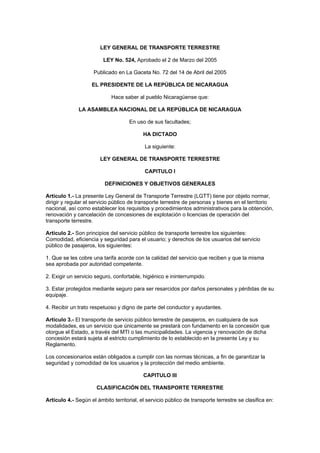 LEY GENERAL DE TRANSPORTE TERRESTRE
LEY No. 524, Aprobado el 2 de Marzo del 2005
Publicado en La Gaceta No. 72 del 14 de Abril del 2005
EL PRESIDENTE DE LA REPÚBLICA DE NICARAGUA
Hace saber al pueblo Nicaragüense que:
LA ASAMBLEA NACIONAL DE LA REPÚBLICA DE NICARAGUA
En uso de sus facultades;
HA DICTADO
La siguiente:
LEY GENERAL DE TRANSPORTE TERRESTRE
CAPITULO I
DEFINICIONES Y OBJETIVOS GENERALES
Artículo 1.- La presente Ley General de Transporte Terrestre (LGTT) tiene por objeto normar,
dirigir y regular el servicio público de transporte terrestre de personas y bienes en el territorio
nacional, así como establecer los requisitos y procedimientos administrativos para la obtención,
renovación y cancelación de concesiones de explotación o licencias de operación del
transporte terrestre.
Artículo 2.- Son principios del servicio público de transporte terrestre los siguientes:
Comodidad, eficiencia y seguridad para el usuario; y derechos de los usuarios del servicio
público de pasajeros, los siguientes:
1. Que se les cobre una tarifa acorde con la calidad del servicio que reciben y que la misma
sea aprobada por autoridad competente.
2. Exigir un servicio seguro, confortable, higiénico e ininterrumpido.
3. Estar protegidos mediante seguro para ser resarcidos por daños personales y pérdidas de su
equipaje.
4. Recibir un trato respetuoso y digno de parte del conductor y ayudantes.
Artículo 3.- El transporte de servicio público terrestre de pasajeros, en cualquiera de sus
modalidades, es un servicio que únicamente se prestará con fundamento en la concesión que
otorgue el Estado, a través del MTI o las municipalidades. La vigencia y renovación de dicha
concesión estará sujeta al estricto cumplimiento de lo establecido en la presente Ley y su
Reglamento.
Los concesionarios están obligados a cumplir con las normas técnicas, a fin de garantizar la
seguridad y comodidad de los usuarios y la protección del medio ambiente.
CAPITULO III
CLASIFICACIÓN DEL TRANSPORTE TERRESTRE
Artículo 4.- Según el ámbito territorial, el servicio público de transporte terrestre se clasifica en:
 