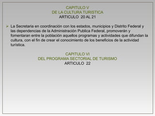 CAPITULO V
DE LA CULTURA TURISTICA
ARTICULO 20 AL 21
 La Secretaria en coordinación con los estados, municipios y Distrito Federal y
las dependencias de la Administración Publica Federal, promoverán y
fomentaran entre la población aquellos programas y actividades que difundan la
cultura, con el fin de crear el conocimiento de los beneficios de la actividad
turística.
CAPITULO VI
DEL PROGRAMA SECTORIAL DE TURISMO
ARTICULO 22
 