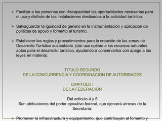  Facilitar a las personas con discapacidad las oportunidades necesarias para
el uso y disfrute de las instalaciones destinadas a la actividad turística.
 Salvaguardar la igualdad de genero en la instrumentación y aplicación de
políticas de apoyo y fomento al turismo.
 Establecer las reglas y procedimientos para la creación de las zonas de
Desarrollo Turístico sustentable. (dar uso optimo a los recursos naturales
aptos para el desarrollo turístico, ayudando a conservarlos con apego a las
leyes en materia).
TITULO SEGUNDO
DE LA CONCURRENCIA Y COORDINACION DE AUTORIDADES
CAPITULO I
DE LA FEDERACION
Del artículo 4 y 5
Son atribuciones del poder ejecutivo federal, que ejercerá atreves de la
Secretaria:
 Promover la infraestructura y equipamiento, que contribuyan al fomento y
 