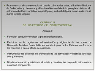  Promover con el consejo nacional para la cultura y las artes, el Instituto Nacional
de Bellas artes y Literatura, y el Instituto Nacional de Antropología e Historia, el
patrimonio histórico, artístico, arqueológico y cultural del país, de acuerdo con el
marco jurídico vigente.
CAPITULO III
DE LOS ESTADOS Y EL DISTRITO FEDERAL
Articulo 9
 Formular, conducir y evaluar la política turística local.
 Participar en la regulación, administración y vigilancia de las zonas de
Desarrollo Turístico Sustentable en los Municipios de los Estados, conforme a
los convenio s que al efecto se suscriban.
 Instrumentar las acciones de promoción de las actividades y destinos turísticos
con que cuenta.
 Brindar orientación y asistencia al turista y canalizar las quejas de estos ante la
autoridad competente.
 