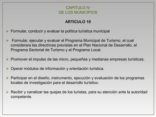 CAPITULO IV
DE LOS MUNICIPIOS
ARTICULO 10
 Formular, conducir y evaluar la política turística municipal
 Formular, ejecutar y evaluar el Programa Municipal de Turismo, el cual
considerara las directrices previstas en el Plan Nacional de Desarrollo, el
Programa Sectorial de Turismo y el Programa Local.
 Promover el impulso de las micro, pequeñas y medianas empresas turísticas.
 Operar módulos de información y orientación turística.
 Participar en el diseño, instrumento, ejecución y evaluación de los programas
locales de investigación para el desarrollo turístico.
 Recibir y canalizar las quejas de los turistas, para su atención ante la autoridad
competente.
 