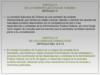 CAPITULO V
DE LA COMISION EJECUTIVA DE TURISMO
ARTICULO 11
 La comisión Ejecutiva de Turismo es una comisión de carácter
intersecretarial, que tendrá por objeto conocer, atender y resolver los asuntos de
naturaleza turística relacionados con la competencia de dos o mas
dependencias o entidades de la Administración Publica Federal, así como fungir
como órgano de consulta para los asuntos que la secretaria considere oportuno
poner a su consideración.
CAPITULO VI
DE LOS CONSEJOS CONSULTIVOS
ARTICULO DEL 12 A 13
 El consejo Consultivo de Turismo es un órgano de consulta de la
Secretaria, que tendrá por objeto proponer la formulación de las estrategias y
acciones de coordinación de las dependencias y entidades de la Administración
Publica Federal, con el fin de lograr un desarrollo integral de la actividad
turística nacional, utilizando entre otros mecanismos los foros de consulta y
memorias publicadas.
 