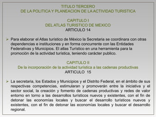 TITULO TERCERO
DE LA POLITICA Y PLANEACION DE LA ACTIVIDAD TURISTICA
CAPITULO I
DEL ATLAS TURISTICO DE MEXICO
ARTICULO 14
 Para elaborar el Atlas turístico de México la Secretaria se coordinara con otras
dependencias e instituciones y en forma concurrente con las Entidades
Federativas y Municipios. El atlas Turístico en una herramienta para la
promoción de la actividad turística, teniendo carácter publico.
CAPITULO II
De la incorporación de la actividad turística a las cadenas productivas
ARTICULO 15
 La secretaria, los Estados y Municipios y el Distrito Federal, en el ámbito de sus
respectivas competencias, estimularan y promoverán entre la iniciativa y el
sector social, la creación y fomento de cadenas productivas y redes de valor
entorno en torno a las desarrollos turísticos nuevos y existentes, con el fin de
detonar las economías locales y buscar el desarrollo turísticos nuevos y
existentes, con el fin de detonar las economías locales y buscar el desarrollo
regional.
 