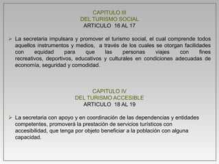 CAPITULO III
DEL TURISMO SOCIAL
ARTICULO 16 AL 17
 La secretaria impulsara y promover el turismo social, el cual comprende todos
aquellos instrumentos y medios, a través de los cuales se otorgan facilidades
con equidad para que las personas viajes con fines
recreativos, deportivos, educativos y culturales en condiciones adecuadas de
economía, seguridad y comodidad.
CAPITULO IV
DEL TURISMO ACCESIBLE
ARTICULO 18 AL 19
 La secretaria con apoyo y en coordinación de las dependencias y entidades
competentes, promoverá la prestación de servicios turísticos con
accesibilidad, que tenga por objeto beneficiar a la población con alguna
capacidad.
 