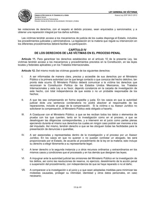LEY GENERAL DE VÍCTIMAS
CÁMARA DE DIPUTADOS DEL H. CONGRESO DE LA UNIÓN

Nueva Ley DOF 09-01-2013

Secretaría General
Secretaría de Servicios Parlamentarios
Dirección General de Servicios de Documentación, Información y Análisis

las violaciones de derechos, con el respeto al debido proceso, sean enjuiciados y sancionados; y a
obtener una reparación integral por los daños sufridos.
Las víctimas tendrán acceso a los mecanismos de justicia de los cuales disponga el Estado, incluidos
los procedimientos judiciales y administrativos. La legislación en la materia que regule su intervención en
los diferentes procedimientos deberá facilitar su participación.

CAPÍTULO IV
DE LOS DERECHOS DE LAS VÍCTIMAS EN EL PROCESO PENAL
Artículo 11. Para garantizar los derechos establecidos en el artículo 10 de la presente Ley, las
víctimas tendrán acceso a los mecanismos y procedimientos previstos en la Constitución, en las leyes
locales y federales aplicables y en los Tratados Internacionales.
Artículo 12. Del mismo modo las víctimas gozarán de los siguientes derechos:
I.

A ser informadas de manera clara, precisa y accesible de sus derechos por el Ministerio
Público o la primera autoridad con la que tenga contacto o que conozca del hecho delictivo, tan
pronto éste ocurra. El Ministerio Público deberá comunicar a la víctima los derechos que
reconocen la Constitución Política de los Estados Unidos Mexicanos, los Tratados
Internacionales y esta Ley a su favor, dejando constancia en la carpeta de investigación de
este hecho, con total independencia de que exista o no un probable responsable de los
hechos;

II.

A que les sea compensando en forma expedita y justa. En los casos en que la autoridad
judicial dicte una sentencia condenatoria no podrá absolver al responsable de las
reparaciones, incluido el pago de la compensación. Si la víctima o su Asesor Jurídico no
solicitaran la compensación, el Ministerio Público está obligado a hacerlo;

III.

A Coadyuvar con el Ministerio Público; a que se les reciban todos los datos o elementos de
prueba con los que cuenten, tanto en la investigación como en el proceso, a que se
desahoguen las diligencias correspondientes, y a intervenir en el juicio como partes plenas
ejerciendo durante el mismo sus derechos los cuales en ningún caso podrán ser menores a los
del imputado. Así mismo, tendrán derecho a que se les otorguen todas las facilidades para la
presentación de denuncias o querellas;

IV.

A ser asesoradas y representadas dentro de la investigación y el proceso por un Asesor
Jurídico. En los casos en que no quieran o no puedan contratar un abogado, les será
proporcionado por el Estado, de acuerdo al procedimiento de la ley en la materia; esto incluye
su derecho a elegir libremente a su representante legal;

V.

A tener derecho a la segunda instancia y a otros recursos ordinarios y extraordinarios en los
mismos casos y condiciones que el procesado y en los demás que designen las leyes;

VI.

A impugnar ante la autoridad judicial las omisiones del Ministerio Público en la investigación de
los delitos, así como las resoluciones de reserva, no ejercicio, desistimiento de la acción penal
o suspensión del procedimiento, con independencia de que se haya reparado o no el daño;

VII.

A comparecer a la investigación o al juicio y a que sean adoptadas medidas para minimizar las
molestias causadas, proteger su intimidad, identidad y otros datos personales, en caso
necesario;

10 de 69

 