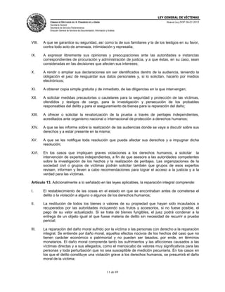 LEY GENERAL DE VÍCTIMAS
CÁMARA DE DIPUTADOS DEL H. CONGRESO DE LA UNIÓN

Nueva Ley DOF 09-01-2013

Secretaría General
Secretaría de Servicios Parlamentarios
Dirección General de Servicios de Documentación, Información y Análisis

VIII.

A que se garantice su seguridad, así como la de sus familiares y la de los testigos en su favor,
contra todo acto de amenaza, intimidación y represalia;

IX.

A expresar libremente sus opiniones y preocupaciones ante las autoridades e instancias
correspondientes de procuración y administración de justicia, y a que éstas, en su caso, sean
consideradas en las decisiones que afecten sus intereses;

X.

A rendir o ampliar sus declaraciones sin ser identificados dentro de la audiencia, teniendo la
obligación el juez de resguardar sus datos personales y, si lo solicitan, hacerlo por medios
electrónicos;

XI.

A obtener copia simple gratuita y de inmediato, de las diligencias en la que intervengan;

XII.

A solicitar medidas precautorias o cautelares para la seguridad y protección de las víctimas,
ofendidos y testigos de cargo, para la investigación y persecución de los probables
responsables del delito y para el aseguramiento de bienes para la reparación del daño;

XIII.

A ofrecer o solicitar la revalorización de la prueba a través de peritajes independientes,
acreditados ante organismo nacional o internacional de protección a derechos humanos;

XIV.

A que se les informe sobre la realización de las audiencias donde se vaya a discutir sobre sus
derechos y a estar presente en la misma;

XV.

A que se les notifique toda resolución que pueda afectar sus derechos y a impugnar dicha
resolución;

XVI.

En los casos que impliquen graves violaciones a los derechos humanos, a solicitar la
intervención de expertos independientes, a fin de que asesore a las autoridades competentes
sobre la investigación de los hechos y la realización de peritajes. Las organizaciones de la
sociedad civil o grupos de víctimas podrán solicitar también que grupos de esos expertos
revisen, informen y lleven a cabo recomendaciones para lograr el acceso a la justicia y a la
verdad para las víctimas.

Artículo 13. Adicionalmente a lo señalado en las leyes aplicables, la reparación integral comprende:
I.

El restablecimiento de las cosas en el estado en que se encontraban antes de cometerse el
delito o la violación a alguno o algunos de los derechos humanos;

II.

La restitución de todos los bienes o valores de su propiedad que hayan sido incautados o
recuperados por las autoridades incluyendo sus frutos y accesorios, si no fuese posible, el
pago de su valor actualizado. Si se trata de bienes fungibles, el juez podrá condenar a la
entrega de un objeto igual al que fuese materia de delito sin necesidad de recurrir a prueba
pericial;

III.

La reparación del daño moral sufrido por la víctima o las personas con derecho a la reparación
integral. Se entiende por daño moral, aquellos efectos nocivos de los hechos del caso que no
tienen carácter económico o patrimonial y no pueden ser tasados, por ende, en términos
monetarios. El daño moral comprende tanto los sufrimientos y las aflicciones causados a las
víctimas directas y a sus allegados, como el menoscabo de valores muy significativos para las
personas y toda perturbación que no sea susceptible de medición pecuniaria. En los casos en
los que el delito constituye una violación grave a los derechos humanos, se presumirá el daño
moral de la víctima;

11 de 69

 
