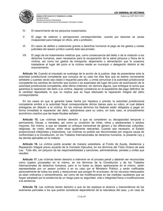 LEY GENERAL DE VÍCTIMAS
CÁMARA DE DIPUTADOS DEL H. CONGRESO DE LA UNIÓN

Nueva Ley DOF 09-01-2013

Secretaría General
Secretaría de Servicios Parlamentarios
Dirección General de Servicios de Documentación, Información y Análisis

IV.

El resarcimiento de los perjuicios ocasionados;

V.

El pago de salarios o percepciones correspondientes, cuando por lesiones se cause
incapacidad para trabajar en oficio, arte o profesión;

VI.

En casos de delitos o violaciones graves a derechos humanos al pago de los gastos y costas
judiciales del asesor jurídico cuando éste sea privado;

VII.

El pago de los tratamientos médicos que, como consecuencia del delito o de la violación a los
derechos humanos, sean necesarios para la recuperación de la salud psíquica y física de la
víctima, así como los gastos de transporte, alojamiento o alimentación que le ocasione
trasladarse al lugar del juicio si la víctima reside en municipio o delegación distinto al del
enjuiciamiento.

Artículo 14. Cuando el imputado se sustraiga de la acción de la justicia, deje de presentarse ante la
autoridad jurisdiccional competente que conozca de su caso los días fijos que se estime conveniente
señalarle y cuantas veces sea citado o requerido para ello, u omita comunicar a la autoridad jurisdiccional
competente los cambios de domicilio que tuviere o se ausentase del lugar del juicio de autorización de la
autoridad jurisdiccional competente, esta última ordenará, sin demora alguna, que entregue la suma que
garantiza la reparación del daño a la víctima, dejando constancia en el expediente del pago definitivo de
la cantidad depositada, lo que no implica que se haya efectuado la reparación integral del daño
correspondiente.
En los casos en que la garantía fuese hecha por hipoteca o prenda, la autoridad jurisdiccional
competente emitirá a la autoridad fiscal correspondiente dichos bienes para su cobro, el cual deberá
entregarse sin dilación a la víctima. En los mismos términos los fiadores están obligados a pagar en
forma inmediata la reparación del daño, aplicándose para su cobro, en todo caso, el procedimiento
económico coactivo que las leyes fiscales señalen.
Artículo 15. Las víctimas tendrán derecho a que se consideren su discapacidad temporal o
permanente, físicas, o mentales, así como su condición de niñas, niños y adolescentes o adultos
mayores. Así mismo, a que se respete un enfoque transversal de género y las diferencias culturales,
religiosas, de credo, étnicas, entre otras igualmente relevantes. Cuando sea necesario, el Estado
proporcionará intérpretes y traductores. Las víctimas no podrán ser discriminadas por ninguna causa de
conformidad a la Constitución, en los Tratados Internacionales de derechos humanos, la presente Ley y
las demás aplicables en la materia.
Artículo 16. La víctima podrá acceder de manera subsidiaria, al Fondo de Ayuda, Asistencia y
Reparación Integral previo acuerdo de la Comisión Ejecutiva, en los términos del Título Octavo de esta
Ley. Todo ello, sin perjuicio de las responsabilidades y sanciones, administrativas, penales y civiles que
resulten.
Artículo 17. Las víctimas tienen derecho a intervenir en el proceso penal y deberán ser reconocidas
como sujetos procesales en el mismo, en los términos de la Constitución y de los Tratados
Internacionales de derechos humanos, pero si no fuese su deseo apersonarse en el mismo, serán
representadas por un asesor jurídico o en su caso por el Ministerio Público, y serán notificadas
personalmente de todos los actos y resoluciones que pongan fin al proceso, de los recursos interpuestos
ya sean ordinarios o extraordinarios, así como de las modificaciones en las medidas cautelares que se
hayan adoptado por la existencia de un riesgo para su seguridad, vida o integridad física o modificaciones
a la sentencia.
Artículo 18. Las víctimas tienen derecho a que se les explique el alcance y trascendencia de los
exámenes periciales a los que podrán someterse dependiendo de la naturaleza del caso, y en caso de
12 de 69

 