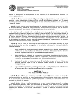 LEY GENERAL DE VÍCTIMAS
CÁMARA DE DIPUTADOS DEL H. CONGRESO DE LA UNIÓN

Nueva Ley DOF 09-01-2013

Secretaría General
Secretaría de Servicios Parlamentarios
Dirección General de Servicios de Documentación, Información y Análisis

aceptar su realización a ser acompañadas en todo momento por el Defensor de las
persona que consideren.

Víctimas o la

Artículo 19. Toda comparecencia ante el órgano investigador, el juez o tribunal, o ante cualquiera otra
autoridad o perito que requiera la presencia de la víctima, se considerará justificada para los efectos
laborales y escolares, teniendo ella derecho a gozar del total de los emolumentos a que se refiere la Ley
Federal del Trabajo.
Artículo 20. Las víctimas tendrán derecho a optar por la solución de conflictos conforme a las reglas
de la justicia alternativa, a través de instituciones como la conciliación y la mediación, a fin de facilitar la
reparación del daño y la reconciliación de las partes y la garantía de no repetición.
No podrá llevarse la conciliación ni la mediación a menos de que quede acreditado a través de los
medios idóneos, que la víctima está en condiciones de tomar esa decisión y las procuradurías llevarán un
registro y una auditoría puntual sobre los casos en donde sí sea decisión de la víctima utilizar estas vías
de solución alterna de conflictos, notificando en todo caso a las instancias de protección a la mujer a fin
de que se cercioren que la víctima tuvo el acompañamiento que requirió para la toma de dicha decisión.
Se sancionará a los servidores públicos que orillen a las víctimas a tomar estas decisiones sin que éstas
estén conscientes de las consecuencias que conlleva.
Artículo 21. En los casos de violaciones de derechos humanos o de delitos derivados de éstas,
además de todas las garantías consagradas en los artículos anteriores, las víctimas tendrán los
siguientes derechos:
I.

A una investigación pronta y eficaz que lleve a la identificación, captura, enjuiciamiento y
condena de los responsables de violaciones al Derecho Internacional de los derechos
humanos, al esclarecimiento de los hechos y a su reparación integral;

II.

A ser reparadas por el Estado de manera integral, adecuada, diferenciada, transformadora y
efectiva por el menoscabo que han sufrido en sus derechos como consecuencia de violaciones
a derechos humanos y por los daños que esas violaciones les causaron;

III.

A conocer la verdad de lo ocurrido acerca de los hechos en que le fueron violados sus
derechos humanos para lo cual la autoridad deberá informar los resultados de las
investigaciones, y

IV.

A que se le brinde protección y se salvaguarde su vida y su integridad corporal, en los términos
del artículo 34 de la Ley Federal contra la Delincuencia Organizada.

CAPÍTULO V
DEL DERECHO A LA VERDAD
Artículo 22. Las víctimas, sus familiares y la sociedad en general tienen el derecho de conocer los
hechos constitutivos del delito y de las violaciones a derechos humanos de que fueron objeto, la identidad
de los responsables, las circunstancias que hayan propiciado su comisión, así como tener acceso a la
justicia en condiciones de igualdad.
Artículo 23. Las víctimas y sus familiares tienen el derecho imprescriptible a conocer la verdad y a
recibir información específica sobre las violaciones de derechos o los delitos que las afectaron
directamente, incluidas las circunstancias en que ocurrieron y, en los casos de personas fallecidas,
desaparecidas, ausentes, no localizadas o extraviadas, a conocer su destino o paradero o el de sus
restos.
13 de 69

 