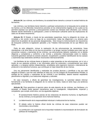 LEY GENERAL DE VÍCTIMAS
CÁMARA DE DIPUTADOS DEL H. CONGRESO DE LA UNIÓN

Nueva Ley DOF 09-01-2013

Secretaría General
Secretaría de Servicios Parlamentarios
Dirección General de Servicios de Documentación, Información y Análisis

Artículo 24. Las víctimas, sus familiares y la sociedad tienen derecho a conocer la verdad histórica de
los hechos.
Las víctimas y sus familiares tienen derecho a participar activamente en la búsqueda de la verdad de
los hechos y en los diferentes mecanismos previstos en los ordenamientos legales en los cuales se les
permitirá expresar sus opiniones y preocupaciones cuando sus intereses sean afectados. Las víctimas
deberán decidir libremente su participación y tener la información suficiente sobre las implicaciones de
cada uno de estos mecanismos.
Artículo 25. El Estado, a través de las autoridades respectivas, tiene la obligación de iniciar, de
inmediato y tan pronto como se haga de su conocimiento, todas las diligencias a su alcance para
determinar el paradero de las personas desaparecidas. Esto incluye la instrumentación de mecanismos
de búsqueda conforme la legislación aplicable y los Tratados Internacionales de los que México sea
Parte.
Parte de esta obligación, incluye la realización de las exhumaciones de cementerios, fosas
clandestinas o de otros sitios en los que se encuentren o se tengan razones fundadas para creer que se
encuentran cuerpos u osamentas de las víctimas. Las exhumaciones deberán realizarse con la debida
diligencia y competencia y conforme a las normas y protocolos internacionales sobre la materia,
buscando garantizar siempre la correcta ubicación, recuperación y posterior identificación de los cuerpos
u osamentas bajo estándares científicos reconocidos internacionalmente.
Los familiares de las víctimas tienen el derecho a estar presentes en las exhumaciones, por sí y/o a
través de sus asesores jurídicos; a ser informadas sobre los protocolos y procedimientos que serán
aplicados; y a designar peritos independientes, acreditados ante organismo nacional o internacional de
protección a los derechos humanos, que contribuyan al mejor desarrollo de las mismas.
Una vez plenamente identificados y realizadas las pruebas técnicas y científicas a las que está
obligado el Estado y que han sido referidas en esta Ley y en los Códigos de Procedimientos Penales, la
entrega de los cuerpos u osamentas de las víctimas a sus familiares, deberá hacerse respetando
plenamente su dignidad y sus tradiciones religiosas y culturales.
En caso necesario, a efecto de garantizar las investigaciones, la autoridad deberá informar
formalmente a los familiares la obligación de no cremar los restos, hasta en tanto haya una sentencia
ejecutoriada.
Artículo 26. Para garantizar el ejercicio pleno de este derecho de las víctimas, sus familiares y la
sociedad, el Estado podrá generar mecanismos para la investigación, independiente, imparcial y
competente, que cumpla, entre otros, con los siguientes objetivos:
I.

El esclarecimiento histórico preciso de las violaciones de derechos humanos, la dignificación
de las víctimas y la recuperación de la memoria histórica;

II.

La determinación de la responsabilidad individual o institucional de los hechos;

III.

El debate sobre la historia oficial donde las víctimas de esas violaciones puedan ser
reconocidas y escuchadas;

IV.

La contribución a la superación de la impunidad mediante la recomendación de formulación de
políticas de investigación;

14 de 69

 