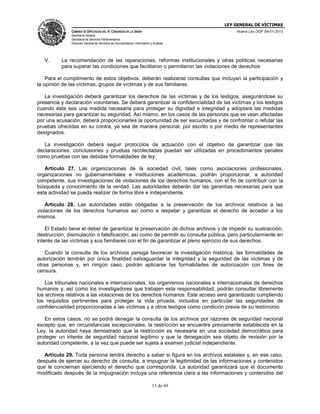 LEY GENERAL DE VÍCTIMAS
CÁMARA DE DIPUTADOS DEL H. CONGRESO DE LA UNIÓN

Nueva Ley DOF 09-01-2013

Secretaría General
Secretaría de Servicios Parlamentarios
Dirección General de Servicios de Documentación, Información y Análisis

V.

La recomendación de las reparaciones, reformas institucionales y otras políticas necesarias
para superar las condiciones que facilitaron o permitieron las violaciones de derechos.

Para el cumplimiento de estos objetivos, deberán realizarse consultas que incluyan la participación y
la opinión de las víctimas, grupos de víctimas y de sus familiares.
La investigación deberá garantizar los derechos de las víctimas y de los testigos, asegurándose su
presencia y declaración voluntarias. Se deberá garantizar la confidencialidad de las víctimas y los testigos
cuando ésta sea una medida necesaria para proteger su dignidad e integridad y adoptará las medidas
necesarias para garantizar su seguridad. Así mismo, en los casos de las personas que se vean afectadas
por una acusación, deberá proporcionarles la oportunidad de ser escuchadas y de confrontar o refutar las
pruebas ofrecidas en su contra, ya sea de manera personal, por escrito o por medio de representantes
designados.
La investigación deberá seguir protocolos de actuación con el objetivo de garantizar que las
declaraciones, conclusiones y pruebas recolectadas puedan ser utilizadas en procedimientos penales
como pruebas con las debidas formalidades de ley.
Artículo 27. Las organizaciones de la sociedad civil, tales como asociaciones profesionales,
organizaciones no gubernamentales e instituciones académicas, podrán proporcionar, a autoridad
competente, sus investigaciones de violaciones de los derechos humanos, con el fin de contribuir con la
búsqueda y conocimiento de la verdad. Las autoridades deberán dar las garantías necesarias para que
esta actividad se pueda realizar de forma libre e independiente.
Artículo 28. Las autoridades están obligadas a la preservación de los archivos relativos a las
violaciones de los derechos humanos así como a respetar y garantizar el derecho de acceder a los
mismos.
El Estado tiene el deber de garantizar la preservación de dichos archivos y de impedir su sustracción,
destrucción, disimulación o falsificación; así como de permitir su consulta pública, pero particularmente en
interés de las víctimas y sus familiares con el fin de garantizar el pleno ejercicio de sus derechos.
Cuando la consulta de los archivos persiga favorecer la investigación histórica, las formalidades de
autorización tendrán por única finalidad salvaguardar la integridad y la seguridad de las víctimas y de
otras personas y, en ningún caso, podrán aplicarse las formalidades de autorización con fines de
censura.
Los tribunales nacionales e internacionales, los organismos nacionales e internacionales de derechos
humanos y, así como los investigadores que trabajen esta responsabilidad, podrán consultar libremente
los archivos relativos a las violaciones de los derechos humanos. Este acceso será garantizado cumpliendo
los requisitos pertinentes para proteger la vida privada, incluidos en particular las seguridades de
confidencialidad proporcionadas a las víctimas y a otros testigos como condición previa de su testimonio.
En estos casos, no se podrá denegar la consulta de los archivos por razones de seguridad nacional
excepto que, en circunstancias excepcionales, la restricción se encuentre previamente establecida en la
Ley, la autoridad haya demostrado que la restricción es necesaria en una sociedad democrática para
proteger un interés de seguridad nacional legítimo y que la denegación sea objeto de revisión por la
autoridad competente, a la vez que puede ser sujeta a examen judicial independiente.
Artículo 29. Toda persona tendrá derecho a saber si figura en los archivos estatales y, en ese caso,
después de ejercer su derecho de consulta, a impugnar la legitimidad de las informaciones y contenidos
que le conciernan ejerciendo el derecho que corresponda. La autoridad garantizará que el documento
modificado después de la impugnación incluya una referencia clara a las informaciones y contenidos del
15 de 69

 