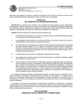LEY GENERAL DE VÍCTIMAS
CÁMARA DE DIPUTADOS DEL H. CONGRESO DE LA UNIÓN

Nueva Ley DOF 09-01-2013

Secretaría General
Secretaría de Servicios Parlamentarios
Dirección General de Servicios de Documentación, Información y Análisis

documento cuya validez se impugna y ambos se entregarán juntos cuando se solicite el primero. Para
casos de personas fallecidas, este derecho podrá ser ejercido por sus familiares.

CAPÍTULO VI
DEL DERECHO A LA REPARACIÓN INTEGRAL
Artículo 30. Las víctimas tienen derecho a ser reparadas de manera oportuna, plena, diferenciada,
transformadora, integral y efectiva por el daño que han sufrido como consecuencia del hecho punible que
las ha afectado o de las violaciones de derechos humanos que han sufrido, comprendiendo medidas de
restitución, rehabilitación, compensación, satisfacción y medidas de no repetición.
Artículo 31. Para los efectos de la presente Ley se entenderá que:
I.

La restitución busca devolver a la víctima a la situación anterior a la comisión del hecho punible
o a la violación de sus derechos humanos;

II.

La rehabilitación busca facilitar a la víctima hacer frente a los efectos sufridos por causa del
hecho punible o de las violaciones de derechos humanos;

III.

La compensación ha de otorgarse a la víctima de forma apropiada y proporcional a la gravedad
del hecho punible cometido o de la violación de derechos humanos sufrida y teniendo en
cuenta las circunstancias de cada caso. Ésta se otorgará por todos los perjuicios, sufrimientos
y pérdidas económicamente evaluables que sean consecuencia del hecho punible o de la
violación de derechos humanos;

IV.

La satisfacción busca reconocer y restablecer la dignidad de las víctimas;

V.

Las medidas de no repetición buscan que el hecho punible o la violación de derechos sufrida
por la víctima no vuelva a ocurrir;

VI.

Para los efectos de la presente Ley, la reparación colectiva se entenderá como un derecho del
que son titulares los grupos, comunidades u organizaciones sociales que hayan sido afectadas
por la violación de los derechos individuales de los miembros de los colectivos, o cuando el
daño comporte un impacto colectivo. La restitución de los derechos afectados estará orientada
a la reconstrucción del tejido social y cultural colectivo que reconozca la afectación en la
capacidad institucional de garantizar el goce, la protección y la promoción de los derechos en
las comunidades, grupos y pueblos afectados.

Las medidas colectivas que deberán implementarse tenderán al reconocimiento y dignificación de los
sujetos colectivos victimizados; la reconstrucción del proyecto de vida colectivo, y el tejido social y
cultural; la recuperación psicosocial de las poblaciones y grupos afectados y la promoción de la
reconciliación y la cultura de la protección y promoción de los derechos humanos en las comunidades y
colectivos afectados.
Las medidas de restitución, rehabilitación, compensación, satisfacción y medidas de no repetición
contempladas en esta Ley proceden, según sea el caso, tanto para las víctimas que individualmente han
sufrido la lesión de sus bienes jurídicos o de sus derechos humanos como para las víctimas que han
sufrido colectivamente esas lesiones.

TÍTULO TERCERO
MEDIDAS DE AYUDA, INMEDIATAS Y HUMANITARIAS

16 de 69

 