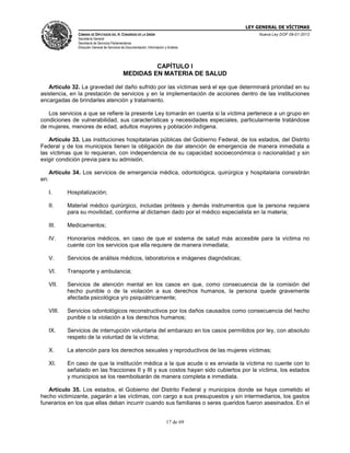 LEY GENERAL DE VÍCTIMAS
CÁMARA DE DIPUTADOS DEL H. CONGRESO DE LA UNIÓN

Nueva Ley DOF 09-01-2013

Secretaría General
Secretaría de Servicios Parlamentarios
Dirección General de Servicios de Documentación, Información y Análisis

CAPÍTULO I
MEDIDAS EN MATERIA DE SALUD
Artículo 32. La gravedad del daño sufrido por las víctimas será el eje que determinará prioridad en su
asistencia, en la prestación de servicios y en la implementación de acciones dentro de las instituciones
encargadas de brindarles atención y tratamiento.
Los servicios a que se refiere la presente Ley tomarán en cuenta si la víctima pertenece a un grupo en
condiciones de vulnerabilidad, sus características y necesidades especiales, particularmente tratándose
de mujeres, menores de edad, adultos mayores y población indígena.
Artículo 33. Las instituciones hospitalarias públicas del Gobierno Federal, de los estados, del Distrito
Federal y de los municipios tienen la obligación de dar atención de emergencia de manera inmediata a
las víctimas que lo requieran, con independencia de su capacidad socioeconómica o nacionalidad y sin
exigir condición previa para su admisión.
Artículo 34. Los servicios de emergencia médica, odontológica, quirúrgica y hospitalaria consistirán
en:
I.

Hospitalización;

II.

Material médico quirúrgico, incluidas prótesis y demás instrumentos que la persona requiera
para su movilidad, conforme al dictamen dado por el médico especialista en la materia;

III.

Medicamentos;

IV.

Honorarios médicos, en caso de que el sistema de salud más accesible para la víctima no
cuente con los servicios que ella requiere de manera inmediata;

V.

Servicios de análisis médicos, laboratorios e imágenes diagnósticas;

VI.

Transporte y ambulancia;

VII.

Servicios de atención mental en los casos en que, como consecuencia de la comisión del
hecho punible o de la violación a sus derechos humanos, la persona quede gravemente
afectada psicológica y/o psiquiátricamente;

VIII.

Servicios odontológicos reconstructivos por los daños causados como consecuencia del hecho
punible o la violación a los derechos humanos;

IX.

Servicios de interrupción voluntaria del embarazo en los casos permitidos por ley, con absoluto
respeto de la voluntad de la víctima;

X.

La atención para los derechos sexuales y reproductivos de las mujeres víctimas;

XI.

En caso de que la institución médica a la que acude o es enviada la víctima no cuente con lo
señalado en las fracciones II y III y sus costos hayan sido cubiertos por la víctima, los estados
y municipios se los reembolsarán de manera completa e inmediata.

Artículo 35. Los estados, el Gobierno del Distrito Federal y municipios donde se haya cometido el
hecho victimizante, pagarán a las víctimas, con cargo a sus presupuestos y sin intermediarios, los gastos
funerarios en los que ellas deban incurrir cuando sus familiares o seres queridos fueron asesinados. En el
17 de 69

 